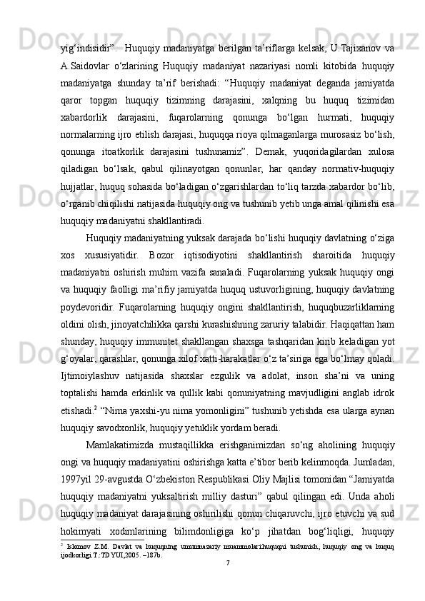 yig‘indisidir”.     Huquqiy   madaniyatga   berilgan   ta’riflarga   kelsak,   U.Tajixanov   va
A.Saidovlar   o‘zlarining   Huquqiy   madaniyat   nazariyasi   nomli   kitobida   huquqiy
madaniyatga   shunday   ta’rif   berishadi:   “Huquqiy   madaniyat   deganda   jamiyatda
qaror   topgan   huquqiy   tizimning   darajasini,   xalqning   bu   huquq   tizimidan
xabardorlik   darajasini,   fuqarolarning   qonunga   bo‘lgan   hurmati,   huquqiy
normalarning ijro etilish darajasi, huquqqa rioya qilmaganlarga murosasiz bo‘lish,
qonunga   itoatkorlik   darajasini   tushunamiz”.   Demak,   yuqoridagilardan   xulosa
qiladigan   bo‘lsak,   qabul   qilinayotgan   qonunlar,   har   qanday   normativ-huquqiy
hujjatlar, huquq sohasida bo‘ladigan o‘zgarishlardan to‘liq tarzda xabardor bo‘lib,
o‘rganib chiqilishi natijasida huquqiy ong va tushunib yetib unga amal qilinishi esa
huquqiy madaniyatni shakllantiradi. 
Huquqiy madaniyatning yuksak darajada bo‘lishi huquqiy davlatning o‘ziga
xos   xususiyatidir.   Bozor   iqtisodiyotini   shakllantirish   sharoitida   huquqiy
madaniyatni   oshirish   muhim   vazifa   sanaladi.   Fuqarolarning   yuksak   huquqiy   ongi
va huquqiy faolligi ma’rifiy jamiyatda huquq ustuvorligining, huquqiy davlatning
poydevoridir.   Fuqarolarning   huquqiy   ongini   shakllantirish,   huquqbuzarliklarning
oldini olish, jinoyatchilikka qarshi kurashishning zaruriy talabidir. Haqiqattan ham
shunday,  huquqiy immunitet   shakllangan  shaxsga   tashqaridan  kirib  keladigan yot
g‘oyalar, qarashlar, qonunga xilof xatti-harakatlar o‘z ta’siriga ega bo‘lmay qoladi.
Ijtimoiylashuv   natijasida   shaxslar   ezgulik   va   adolat,   inson   sha’ni   va   uning
toptalishi  hamda  erkinlik  va  qullik  kabi   qonuniyatning  mavjudligini  anglab   idrok
etishadi. 2
  “Nima yaxshi-yu nima yomonligini” tushunib yetishda esa ularga aynan
huquqiy savodxonlik, huquqiy yetuklik yordam beradi. 
Mamlakatimizda   mustaqillikka   erishganimizdan   so‘ng   aholining   huquqiy
ongi va huquqiy madaniyatini oshirishga katta e’tibor berib kelinmoqda. Jumladan,
1997yil 29-avgustda O‘zbekiston Respublikasi Oliy Majlisi tomonidan “Jamiyatda
huquqiy   madaniyatni   yuksaltirish   milliy   dasturi”   qabul   qilingan   edi.   Unda   aholi
huquqiy madaniyat darajasining oshirilishi qonun chiqaruvchi, ijro etuvchi va sud
hokimyati   xodimlarining   bilimdonligiga   ko‘p   jihatdan   bog‘liqligi,   huquqiy
2
  Islomov   Z.M.   Davlat   va   huquqning   umumnazariy   muammolari:huquqni   tushunish,   huquqiy   ong   va   huquq
ijodkorligi.T.:TDYUI,2005. –187b.
7 