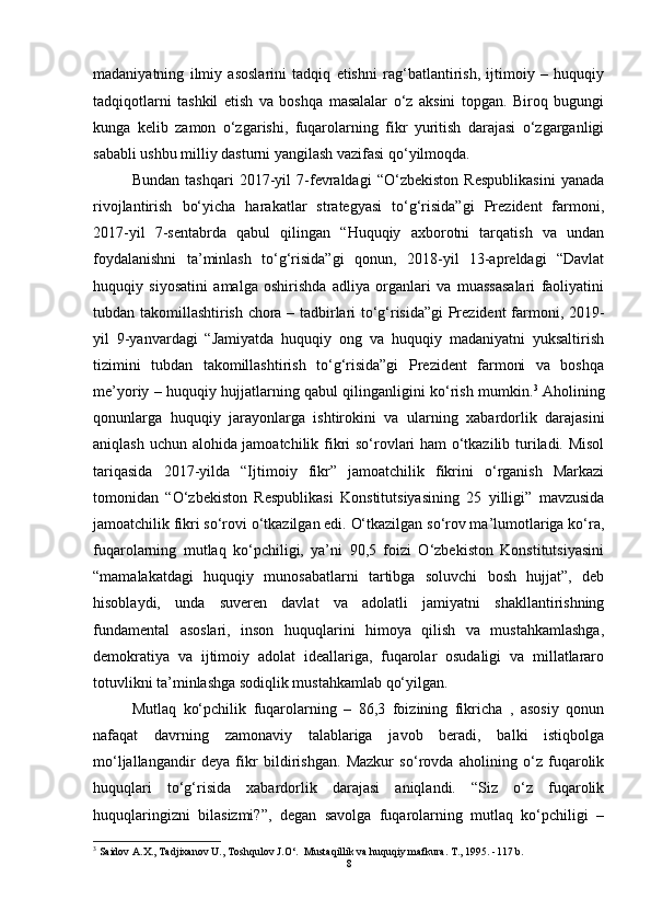 madaniyatning   ilmiy   asoslarini   tadqiq   etishni   rag‘batlantirish,   ijtimoiy   –   huquqiy
tadqiqotlarni   tashkil   etish   va   boshqa   masalalar   o‘z   aksini   topgan.   Biroq   bugungi
kunga   kelib   zamon   o‘zgarishi,   fuqarolarning   fikr   yuritish   darajasi   o‘zgarganligi
sababli ushbu milliy dasturni yangilash vazifasi qo‘yilmoqda. 
Bundan   tashqari   2017-yil   7-fevraldagi   “O‘zbekiston   Respublikasini   yanada
rivojlantirish   bo‘yicha   harakatlar   strategyasi   to‘g‘risida”gi   Prezident   farmoni,
2017-yil   7-sentabrda   qabul   qilingan   “Huquqiy   axborotni   tarqatish   va   undan
foydalanishni   ta’minlash   to‘g‘risida”gi   qonun,   2018-yil   13-apreldagi   “Davlat
huquqiy   siyosatini   amalga   oshirishda   adliya   organlari   va   muassasalari   faoliyatini
tubdan takomillashtirish chora – tadbirlari to‘g‘risida”gi Prezident farmoni, 2019-
yil   9-yanvardagi   “Jamiyatda   huquqiy   ong   va   huquqiy   madaniyatni   yuksaltirish
tizimini   tubdan   takomillashtirish   to‘g‘risida”gi   Prezident   farmoni   va   boshqa
me’yoriy – huquqiy hujjatlarning qabul qilinganligini ko‘rish mumkin. 3
  Aholining
qonunlarga   huquqiy   jarayonlarga   ishtirokini   va   ularning   xabardorlik   darajasini
aniqlash uchun alohida jamoatchilik fikri so‘rovlari ham o‘tkazilib turiladi. Misol
tariqasida   2017-yilda   “Ijtimoiy   fikr”   jamoatchilik   fikrini   o‘rganish   Markazi
tomonidan   “O‘zbekiston   Respublikasi   Konstitutsiyasining   25   yilligi”   mavzusida
jamoatchilik fikri so‘rovi o‘tkazilgan edi. O‘tkazilgan so‘rov ma’lumotlariga ko‘ra,
fuqarolarning   mutlaq   ko‘pchiligi,   ya’ni   90,5   foizi   O‘zbekiston   Konstitutsiyasini
“mamalakatdagi   huquqiy   munosabatlarni   tartibga   soluvchi   bosh   hujjat”,   deb
hisoblaydi,   unda   suveren   davlat   va   adolatli   jamiyatni   shakllantirishning
fundamental   asoslari,   inson   huquqlarini   himoya   qilish   va   mustahkamlashga,
demokratiya   va   ijtimoiy   adolat   ideallariga,   fuqarolar   osudaligi   va   millatlararo
totuvlikni ta’minlashga sodiqlik mustahkamlab qo‘yilgan. 
Mutlaq   ko‘pchilik   fuqarolarning   –   86,3   foizining   fikricha   ,   asosiy   qonun
nafaqat   davrning   zamonaviy   talablariga   javob   beradi,   balki   istiqbolga
mo‘ljallangandir   deya   fikr   bildirishgan.   Mazkur   so‘rovda   aholining   o‘z   fuqarolik
huquqlari   to‘g‘risida   xabardorlik   darajasi   aniqlandi.   “Siz   o‘z   fuqarolik
huquqlaringizni   bilasizmi?”,   degan   savolga   fuqarolarning   mutlaq   ko‘pchiligi   –
3
  Saidov A.X., Tadjixanov U., Toshqulov J.O‘.  Mustaqillik va huquqiy mafkura. T., 1995. -117 b.
8 