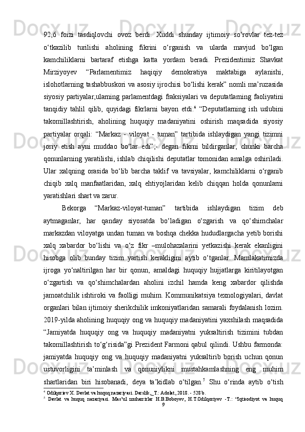 92,6   foizi   tasdiqlovchi   ovoz   berdi.   Xuddi   shunday   ijtimoiy   so‘rovlar   tez-tez
o‘tkazilib   turilishi   aholining   fikrini   o‘rganish   va   ularda   mavjud   bo‘lgan
kamchiliklarni   bartaraf   etishga   katta   yordam   beradi.   Prezidentimiz   Shavkat
Mirziyoyev   “Parlamentimiz   haqiqiy   demokratiya   maktabiga   aylanishi,
islohotlarning tashabbuskori va asosiy ijrochisi bo‘lishi kerak” nomli ma’ruzasida
siyosiy partiyalar,ularning parlamentdagi  fraksiyalari  va deputatlarning faoliyatini
tanqidiy   tahlil   qilib,   quyidagi   fikrlarni   bayon   etdi: 4
  “Deputatlarning   ish   uslubini
takomillashtirish,   aholining   huquqiy   madaniyatini   oshirish   maqsadida   siyosiy
partiyalar   orqali:   “Markaz   -   viloyat   -   tuman”   tartibida   ishlaydigan   yangi   tizimni
joriy   etish   ayni   muddao   bo‘lar   edi”,-   degan   fikrni   bildirganlar,   chunki   barcha
qonunlarning  yaratilishi,  ishlab   chiqilishi  deputatlar   tomonidan  amalga  oshiriladi.
Ular   xalqning   orasida   bo‘lib   barcha   taklif   va   tavsiyalar,   kamchiliklarni   o‘rganib
chiqib   xalq   manfaatlaridan,   xalq   ehtiyojlaridan   kelib   chiqqan   holda   qonunlarni
yaratishlari shart va zarur. 
Bekorga   “Markaz-viloyat-tuman”   tartibida   ishlaydigan   tizim   deb
aytmaganlar,   har   qanday   siyosatda   bo‘ladigan   o‘zgarish   va   qo‘shimchalar
markazdan viloyatga undan tuman va boshqa chekka hududlargacha yetib borishi
xalq   xabardor   bo‘lishi   va   o‘z   fikr   –mulohazalarini   yetkazishi   kerak   ekanligini
hisobga   olib   bunday   tizim   yartish   kerakligini   aytib   o‘tganlar.   Mamlakatimizda
ijroga   yo‘naltirilgan   har   bir   qonun,   amaldagi   huquqiy   hujjatlarga   kiritilayotgan
o‘zgartish   va   qo‘shimchalardan   aholini   izchil   hamda   keng   xabardor   qilishda
jamoatchilik  ishtiroki   va  faolligi  muhim.  Kommunikatsiya  texnologiyalari,  davlat
organlari   bilan  ijtimoiy sherikchilik  imkoniyatlaridan  samarali   foydalanish  lozim.
2019-yilda aholining huquqiy ong va huquqiy madaniyatini yaxshilash maqsadida
“Jamiyatda   huquqiy   ong   va   huquqiy   madaniyatni   yuksaltirish   tizimini   tubdan
takomillashtirish to‘g‘risida”gi Prezident Farmoni qabul qilindi. Ushbu farmonda:
jamiyatda   huquqiy   ong   va   huquqiy   madaniyatni   yuksaltirib   borish   uchun   qonun
ustuvorligini   ta’minlash   va   qonuniylikni   mustahkamlashning   eng   muhim
shartlaridan   biri   hisobanadi,   deya   ta’kidlab   o‘tilgan. 5
  Shu   o‘rinda   aytib   o‘tish
4
  Odilqoriev X. Davlat va huquq nazariyasi. Darslik,_T.: Adolat, 2018.  -  528 b.
5
  Davlat   va   huquq   nazariyasi.   Mas’ul   muharrirlar   H.B.Boboyev,   H.T.Odilqoriyev   -T.:   “Iqtisodiyot   va   huquq
9 