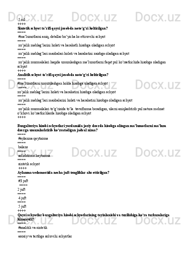 5 xil  
++++
Sintetik schyot ta’rifi qaysi javobda notо‘g‘ri keltirilgan? 
====  
 #ma’lumotlarni aniq, detallar bо‘yicha ks ettiruvchi schyot
====  
 xо‘jalik mablag‘larini holati va harakatli hisobga oladigan schyot
====  
 xо‘jalik mablag‘lari manbalari holati va harakatini xaisbga oladigan schyot
====  
 xо‘jalik muomalalari haqida umumlashgan ma’lumotlarni faqat pul kо‘rsatkichida hisobga oladigan 
schyot 
++++
Analitik schyot   ta’rifi qaysi javobda notо‘g‘ri keltirilgan? 
====   
#ma’lumotlarni umumlashgan holda hisobga oladigan schyot
 ====  
xо‘jalik mablag‘larini holati va harakatini hisobga oladigan schyot
====  
 xо‘jalik mablag‘lari manbalarini holati va harakatini hisobga oladigan schyot
====  
 xо‘jalik muomalalari tо‘g‘risida tо‘la  tavsifnoma beradigan, ularni aniqlashtirib pul natura mehnat 
о‘lchovi kо‘rsatkichlarda hisobga oladigan schyot  
++++
Buxgalteriya hisobi schyotlari yordamida joriy davrda hisobga olingan ma’lumotlarni ma’lum 
davrga umumlashtirib kо‘rsatadigan jadval nima?
====  
 #aylanma qaytnoma
====  
 balans
====  
 solishtirma kaytnoma
====  
 sintetik schyot
 ++++
Aylanma vedomostida necha juft tengliklar aks ettirilgan?
====  
 #3 juft
  ====  
2 juft
====  
 4 juft
====  
 5 juft 
++++
Qaysi schyotlar buxgalteriya hisobi schyotlarining tayinlanishi va tuzilishiga kо‘ra turkumlariga
kirmaydi?
====  
 #analitik va sintetik
====  
 asosiy  va  tartibga soluvchi   schyotlar