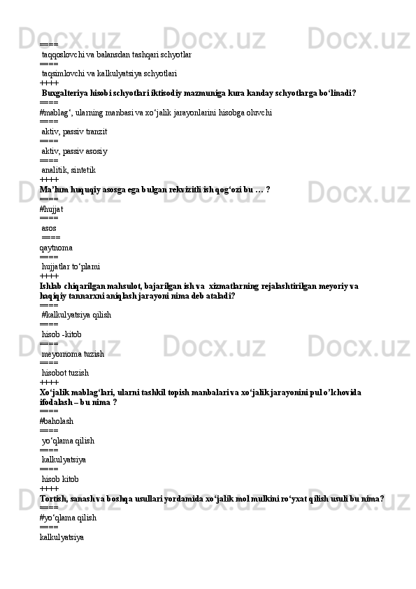 ====  
 ta qq oslovchi  va  balansdan tashqari schyotlar
====  
 ta q simlovchi  va  kalkulyatsiya  schyotlari 
++++
 Buxgalteriya hisobi schyotlari iktisodiy mazmuniga kura kanday schyotlarga bо‘linadi?
====   
#mablag‘, ularning manbasi va xо‘jalik jarayonlarini hisobga oluvchi  
====  
 aktiv,   passiv tranzit 
====  
 aktiv,   passiv asosiy
====  
 analitik, sintetik 
++++
Ma’lum huquqiy asosga ega bulgan rekvizitli ish qog‘ozi bu … ?
====   
#hujjat
====  
 asos
 ====  
qaytnoma
====  
 hujjatlar tо‘plami 
++++
Ishlab chiqarilgan mahsulot, bajarilgan ish va  xizmatlarning rejalashtirilgan meyoriy va 
haqiqiy tannarxni aniqlash jarayoni nima deb ataladi? 
====  
 #kalkulyatsiya qilish
====  
 hisob -kitob 
====  
 meyornoma tuzish 
====  
 hisobot tuzish 
++++
Xо‘jalik mablag‘lari, ularni tashkil topish manbalari va xо‘jalik jarayonini pul o’lchovida 
ifodalash – bu nima ?
====   
#baholash
====  
 yо‘qlama qilish  
====  
 kalkulyatsiya
====  
 hisob kitob
++++
Tortish, sanash va boshqa usullari yordamida xо‘jalik mol mulkini rо‘yxat qilish usuli bu nima?
====   
#yо‘qlama qilish
====  
kalkulyatsiya
