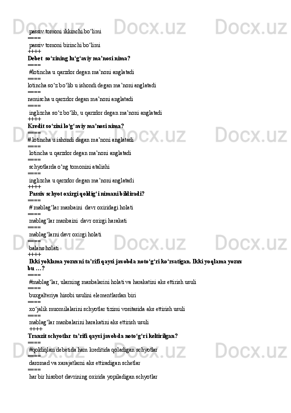 passiv tomoni ikkinchi b о‘ lim i
====  
 passiv tomoni birinchi b о‘ lim i 
++++
Debet  sо‘zining l u ‘g‘aviy ma’nosi nima?
====  
 # lotincha u  q arzdor degan ma’noni anglatadi
====  
lotincha s о‘ z b о‘ lib u ishondi degan ma’noni anglatadi
====  
nemischa u  q arzdor degan ma’noni anglatadi
====
 inglizcha s о‘ z b о‘ lib, u  q arzdor degan ma’noni anglatadi  
++++
Kredit s о‘ zini l о‘g‘ aviy ma’nosi nima?
====   
#  lotincha u ishondi degan ma’noni anglatadi
====   
 lotincha u  q arzdor degan ma’noni anglatadi
====   
 schyotlarda о‘ng tomonini atalishi
====   
 inglizcha u qarzdor degan ma’noni anglatadi 
++++
 Passiv schyot oxirgi qoldig‘ i nima ni bildiradi?
====  
 # mablag‘lar manbaini  davr oxiridagi holati
====   
 mablag‘lar manbaini  davr oxirgi harakati
====   
 mablag‘larni davr oxirgi holati
====   
 balans holati 
++++
 Ikki yoklama yozuvni ta’rifi qaysi javobda notо‘g‘ri kо‘rsatigan. Ikki yo q lama yozuv
bu …?
====  
 #mablag‘lar, ularning manbalarini holati va harakatini aks ettirish usuli
====   
 buxgalteriya hisobi usulini elementlardan biri
====   
 xо‘jalik muomilalarini schyotlar tizimi vositasida aks ettirish usuli
====   
 mablag‘lar manbalarini harakatini aks ettirish usuli
 ++++
Tranzit schyotlar ta’rifi qaysi javobda notо‘g‘ri keltirilgan?
====  
 #qoldiqlari debetida ham kreditida qoladigan schyotlar
====   
  daromad va xarajatlarni aks ettiradigan schetlar
====   
 har bir hisobot davrining oxirida yopiladigan schyotlar