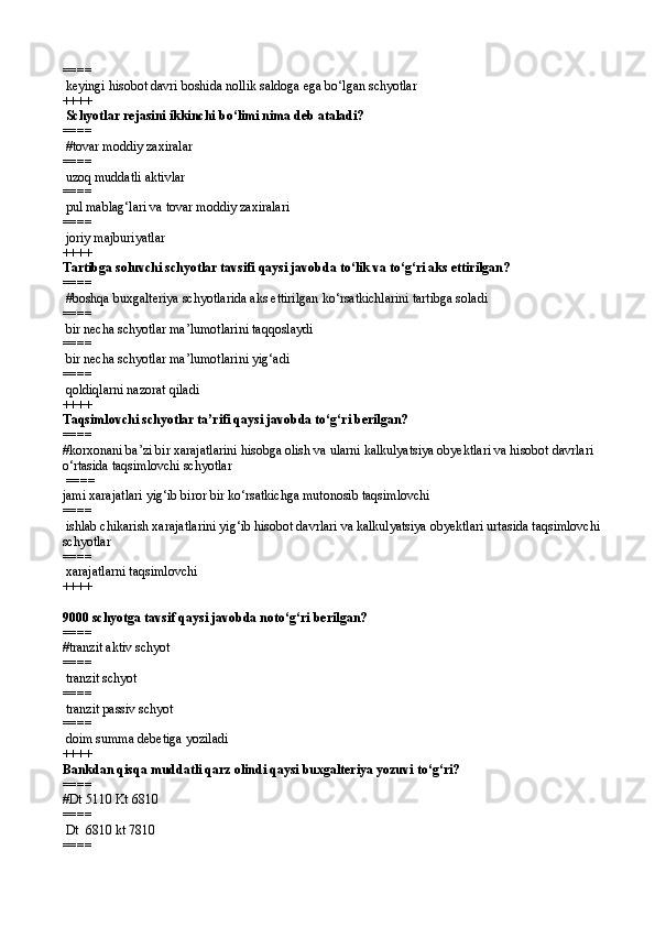 ====   
 keyingi hisobot davri boshida nollik saldoga ega bо‘lgan schyotlar 
++++
 Schyotlar rejasini ikkinchi b о‘ limi nima deb ataladi?
====  
 # tovar moddiy zaxiralar 
====   
 uzo q  muddatli aktivlar 
====   
 pul mablag‘lari va tovar moddiy zaxiralari 
====   
 joriy majburiyatlar  
++++
Tartibga soluvchi schyotlar tavsifi qaysi javobda tо‘lik va tо‘g‘ri aks ettirilgan? 
====  
 #boshqa buxgalteriya schyotlarida aks ettirilgan kо‘rsatkichlarini tartibga soladi
====   
 bir necha schyotlar ma’lumotlarini taqqoslaydi
====   
 bir necha schyotlar ma’lumotlarini yig‘adi
====   
 qoldiqlarni nazorat qiladi 
++++
Taqsimlovchi schyotlar ta’rifi qaysi javobda tо‘g‘ri berilgan? 
====   
#korxonani ba’zi bir xarajatlarini hisobga olish va ularni kalkulyatsiya obyektlari va hisobot davrlari 
о‘rtasida taqsimlovchi schyotlar
 ====   
jami xarajatlari yig‘ib biror bir kо‘rsatkichga mutonosib taqsimlovchi
====   
 ishlab chikarish xarajatlarini yig‘ib hisobot davrlari va kalkulyatsiya obyektlari urtasida taqsimlovchi 
schyotlar
====   
 xarajatlarni taqsimlovchi 
++++
9000 schyotga tavsif qaysi javobda notо‘g‘ri berilgan? 
====   
# tranzit aktiv schyot  
====   
 tranzit schyot
====   
 tranzit passiv schyot
====   
 doim summa debe t iga yoziladi  
++++
Bankdan qisqa muddatli qarz olindi qaysi buxgalteriya yozuvi tо‘g‘ri?
====   
#Dt 5110 Kt 6810
====   
 Dt  6810 kt 7810
====