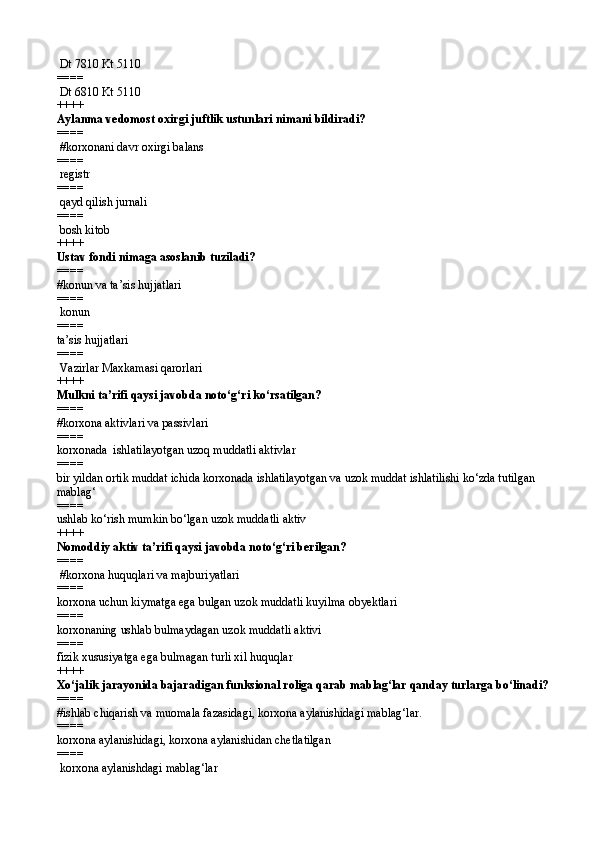 Dt 7810 Kt 5110
====   
  Dt 6810 Kt 5110  
++++
Aylanma vedomost oxirgi juftlik ustunlari nimani bildiradi?
====  
 # korxonani davr oxirgi balans 
====   
 registr
====   
  q ayd qilish jurnali
====   
  bosh kitob 
++++
Ustav fondi nimaga asoslanib tuziladi?
====   
# konun va ta’sis hujjatlari
====   
 konun
====   
ta’sis hujjatlari
====   
 Vazirlar Maxkamasi  q arorlari  
++++
Mulkni ta’rifi qaysi javobda notо‘g‘ri kо‘rsatilgan?
====   
#korxona aktivlari va passivlari 
====   
korxonada  ishlatilayotgan uzoq muddatli aktivlar
====   
bir yildan ortik muddat ichida korxonada ishlatilayotgan va uzok muddat ishlatilishi kо‘zda tutilgan 
mablag‘
====   
ushlab kо‘rish mumkin bо‘lgan uzok muddatli aktiv 
++++
Nomoddiy aktiv ta’rifi qaysi javobda notо‘g‘ri berilgan? 
====  
 #korxona huquqlari va majburiyatlari 
====   
korxona uchun kiymatga ega bulgan uzok muddatli kuyilma obyektlari 
====   
korxonaning  ushlab  bulmaydagan uzok muddatli aktivi 
====   
fizik xususiyatga ega bulmagan turli xil huquqlar  
++++  
Xо‘jalik jarayonida bajaradigan funksional roliga qarab mablag‘lar qanday turlarga bо‘linadi? 
====   
#ishlab chiqarish va muomala fazasidagi, korxona aylanishidagi mablag‘lar.
====   
korxona aylanishidagi, korxona aylanishidan chetlatilgan 
====   
 korxona aylanishdagi mablag‘lar