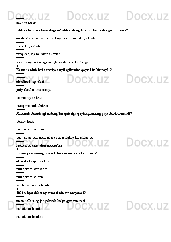====   
aktiv va passiv
 ++++
Ishlab chiqarish fazasidagi xо‘jalik mablag‘lari qanday turlariga bо‘linadi?
====   
# mehnat vositasi va mehnat buyumlari,   nomoddiy aktivlar
====   
nomoddiy aktivlar 
====   
uzoq va qisqa muddatli aktivlar
====   
korxona aylanishidagi va aylanishdan chetlashtirilgan  
++++
Korxona aktivlari qatoriga quyidagilarning qaysi biri kirmaydi? 
====  
 ====   
#kreditorlik qarzlari
====   
joriy aktivlar, investitsiya 
====   
 nomoddiy aktivlar 
====   
 uzoq muddatli aktivlar
 ++++ 
Muomala fazasidagi mablag‘lar qatoriga quyidagilarning qaysi biri kirmaydi?
====  
 #ustav fondi
====   
muomala buyumlari
====   
pul mablag‘lari, muomalaga xizmat kiluvchi mablag‘lar
====   
hisob kitob qilishdagi mablag‘lar 
++++
Balans passivining ikkinchi bulimi nimani aks ettiradi?
====   
#kreditorlik qarzlar holatini 
====   
turli qarzlar harakatini
====   
turli qarzlar holatini 
====   
kapital va qarzlar holatini  
++++
1000 schyot debet aylanmasi nimani anglatadi? 
====   
# materiallarning joriy davrda k о ‘paygan summasi
====   
materiallar holati
====   
materiallar harakati
====    