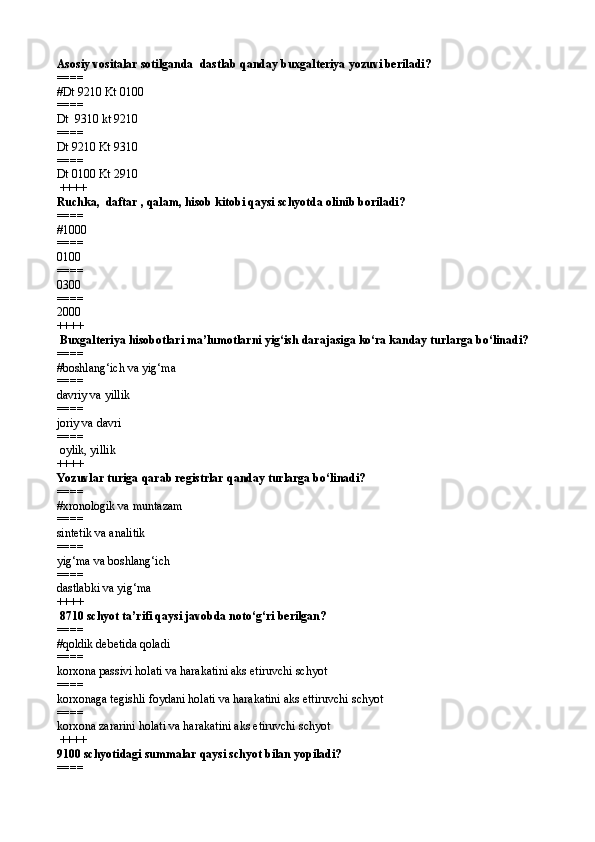 Asosiy vositalar sotilganda   dastlab q anday buxgalteriya yozuvi beriladi? 
====   
# Dt 9210 Kt 0100
====   
Dt  9310 kt 9210
====   
Dt 9210 Kt 9310
====   
Dt 0100 Kt 2910
 ++++
Ruchka,  daftar , qalam, hisob kitobi qaysi schyotda olinib boriladi?
====   
#1000
====   
0100
====   
0300
====   
2000 
++++
 Buxgalteriya hisobotlari ma’lumotlarni yig‘ish darajasiga kо‘ra kanday turlarga bо‘linadi?
====   
#boshlang‘ich va yig‘ma
====   
davriy va yillik
====   
joriy va davri
====   
 oylik, yillik  
++++
Yozuvlar turiga  q arab registrlar  q anday turlarga b о‘ linadi? 
====   
# xronologik va muntazam
====   
sintetik va analitik 
====   
yig‘ma va boshlang‘ich
====   
dastlabki va yig‘ma 
++++
 8710 schyot ta’rifi qaysi javobda notо‘g‘ri berilgan? 
====   
#qoldik debetida qoladi
====   
korxona passivi holati va harakatini aks etiruvchi schyot
====   
korxonaga tegishli foydani holati va harakatini aks ettiruvchi schyot
====   
k orxona zararini holati va harakatini aks etiruvchi schyot
 ++++
9100 schyotidagi summalar qaysi schyot bilan yopiladi? 
====
