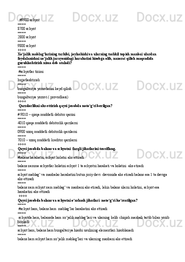 # 9900 schyot
====   
8700 schyot 
====   
2800 schyot
====   
9800 schyot  
++++
Xо‘jalik mablag‘larining tarkibi, joylashishi va ularning tashkil topish manbai ulardan 
foydalanishni xо‘jalik jarayonidagi harakatini hisobga olib, nazorat qilish maqsadida 
guruhlashtirish nima deb ataladi? 
====  
 #schyotlar tizimi
====   
hujjatlashtirish
====   
buxgalteriya yozuvlarini kayd qilish 
====   
buxgalteriya yozuvi ( provodkasi) 
++++
 Qarzdorlikni aks ettirish qaysi javobda notо‘g‘ri berilgan? 
====   
# 9010 – qisqa muddatli debitor qarzni
====   
4010 qisqa muddatli debitorlik qarzlarni
====   
0900 uzoq muddatli debitorlik qarzlarni
====   
7010 – uzoq muddatli kreditor qarzlarni 
++++
Qaysi javobda balans va schyotni  farqli jihatlarini tavsiflang. 
====   
#balans harakatni, schyot holatni aks ettiradi
====   
balans xamma schyotlar holatini schyot 1 ta schyotni harakati va holatini  aks etiradi
====
schyot mablag‘ va manbalar harakatini butun joriy davr  davomida aks etiradi balans esa 1 ta davrga 
aks ettiradi 
====
balans xam schyot xam mablag‘ va manbani aks etiradi, lekin balans ularni holatini, schyot esa 
harakatini aks ettiradi
 ++++ 
Qaysi javobda balans va schyotni о‘xshash jihatlari  notо‘g‘ri kо‘rsatilgan? 
====  
 #schyot ham, balans ham  mablag‘lar harakatini aks ettiradi
====   
 schyotda ham, balansda ham xо‘jalik mablag‘lari va ularning kelib chiqish manbali tartib bilan yozib 
boriladi
====   
schyot ham, balans ham buxgalteriya hisobi usulining elementlari hisoblanadi
====   
balans ham schyot ham xо‘jalik mablag‘lari va ularning manbani aks ettiradi