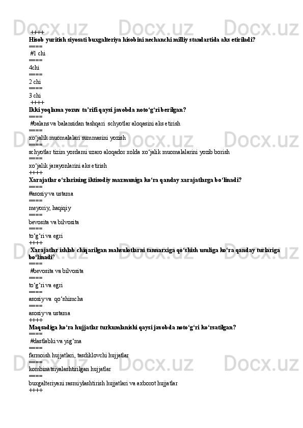 ++++
Hisob yuritish siyosati buxgalteriya hisobini nechanchi milliy standartida aks etiriladi?
====  
 # 1 chi
====   
4 chi
====   
2 chi
====   
3 chi
 ++++
Ikki yoqlama yozuv ta’rifi qaysi javobda notо‘g‘ri berilgan?
====  
 # balans va balansidan tashqar i   schyotlar aloqasini aks etirish
====   
x о ‘jalik muomalalari summasini yozish 
====   
schyotlar tizim yordami uzaro aloqador xolda xо‘jalik muomalalarini yozib borish
====   
x о ‘jalik jarayonlarini aks etirish  
++++
Xarajatlar о‘zlarining iktisodiy mazmuniga kо‘ra qanday xarajatlarga bо‘linadi?
====   
#asosiy va ustama 
====   
meyoriy, haqiqiy 
====   
bevosita va bilvosita
====   
t о ‘g‘ri va egri  
++++
 Xarajatlar ishlab chiqarilgan mahsulotlarni tannarxiga qо‘shish usuliga kо‘ra qanday turlariga
bо‘linadi ? 
====  
 # bevosita va bilvosita 
====   
t о ‘g‘ri va egri
====   
asosiy va   qо‘ shimcha 
====   
asosiy va ustama  
++++
Maqsadiga kо‘ra hujjatlar turkumlanishi qaysi javobda notо‘g‘ri kо‘rsatilgan? 
====  
 #dastlabki va yig‘ma
====   
farmoish hujjatlari, tasdiklovchi hujjatlar
====   
kombinatsiyalashtirilgan hujjatlar
====   
buxgalteriyani rasmiylashtirish hujjatlari va axborot hujjatlar 
++++