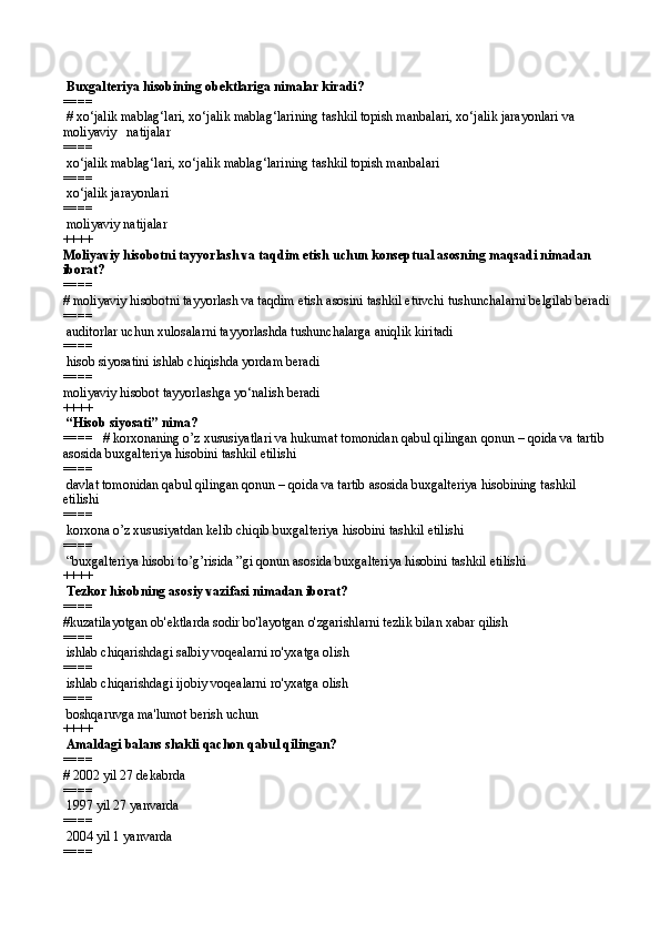  Buxgalteriya hisobining obektlariga nimalar kiradi?
====  
 # xo‘jalik mablag‘lari, xo‘jalik mablag‘larining tashkil topish manbalari, xo‘jalik jarayonlari va 
moliyaviy   natijalar
====   
 xo‘jalik mablag‘lari, xo‘jalik mablag‘larining tashkil topish manbalari
====   
 xo‘jalik jarayonlari
====   
 moliyaviy natijalar 
++++
Moliyaviy hisobotni tayyorlash va taqdim etish uchun konseptual asosning maqsadi nimadan 
iborat?
====   
# moliyaviy hisobotni tayyorlash va taqdim etish asosini tashkil etuvchi tushunchalarni belgilab beradi
====   
 auditorlar uchun xulosalarni tayyorlashda tushunchalarga aniqlik kiritadi
====   
 hisob siyosatini ishlab chiqishda yordam beradi
====   
moliyaviy hisobot tayyorlashga yo‘nalish beradi 
++++
 “Hisob siyosati” nima?
====   # korxonaning o’z xususiyatlari va hukumat tomonidan qabul qilingan qonun – qoida va tartib 
asosida buxgalteriya hisobini tashkil etilishi
====   
 davlat tomonidan qabul qilingan qonun – qoida va tartib asosida buxgalteriya hisobining tashkil 
etilishi
====   
 korxona o’z xususiyatdan kelib chiqib buxgalteriya hisobini tashkil etilishi
====   
 “buxgalteriya hisobi to’g’risida ”gi qonun asosida buxgalteriya hisobini tashkil etilishi 
++++
 Tezkor hisobning asosiy vazifasi nimadan iborat?
====   
#kuzatilayotgan ob'ektlarda sodir bo'layotgan o'zgarishlarni tezlik bilan xabar qilish
====   
 ishlab chiqarishdagi salbiy voqealarni ro'yxatga olish
====   
 ishlab chiqarishdagi ijobiy voqealarni ro'yxatga olish
====   
 boshqaruvga ma'lumot berish uchun 
++++
 Amaldagi balans shakli qachon qabul qilingan?
====   
# 2002 yil 27 dekabrda
====   
 1997 yil 27 yanvarda
====   
 2004 yil 1 yanvarda
====    