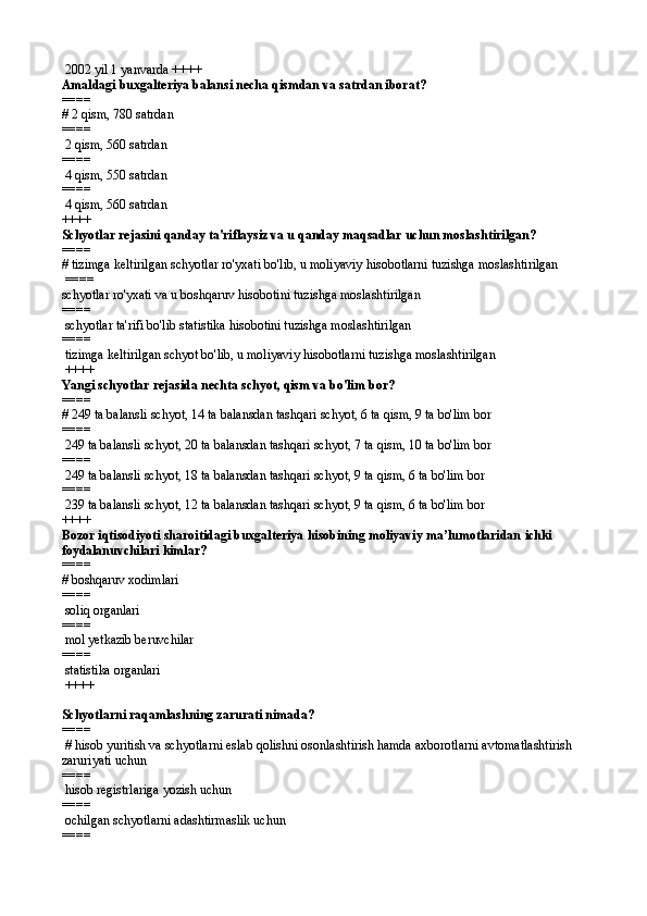  2002 yil 1 yanvarda ++++
Amaldagi buxgalteriya balansi necha qismdan va satrdan iborat?
====   
# 2 qism, 780 satrdan
====   
 2 qism, 560 satrdan
====   
 4 qism, 550 satrdan
====   
 4 qism, 560 satrdan 
++++
Schyotlar rejasini qanday ta'riflaysiz va u qanday maqsadlar uchun moslashtirilgan?
====   
# tizimga keltirilgan schyotlar ro'yxati bo'lib, u moliyaviy hisobotlarni tuzishga moslashtirilgan
 ====   
schyotlar ro'yxati va u boshqaruv hisobotini tuzishga moslashtirilgan
====   
 schyotlar ta'rifi bo'lib statistika hisobotini tuzishga moslashtirilgan
====   
 tizimga keltirilgan schyot bo'lib, u moliyaviy hisobotlarni tuzishga moslashtirilgan
 ++++
Yangi schyotlar rejasida nechta schyot, qism va bo'lim bor?
====   
# 249 ta balansli schyot, 14 ta balansdan tashqari schyot, 6 ta qism, 9 ta bo'lim bor
====   
 249 ta balansli schyot, 20 ta balansdan tashqari schyot, 7 ta qism, 10 ta bo'lim bor
====   
 249 ta balansli schyot, 18 ta balansdan tashqari schyot, 9 ta qism, 6 ta bo'lim bor
====   
 239 ta balansli schyot, 12 ta balansdan tashqari schyot, 9 ta qism, 6 ta bo'lim bor 
++++
Bozor iqtisodiyoti sharoitidagi buxgalteriya hisobining moliyaviy ma’lumotlaridan  ichki 
foydalanuvchilari kimlar?
====   
#  boshqaruv xodimlari
====   
  soliq organlari
====   
  mol yetkazib beruvchilar
====   
  statistika organlari
 ++++
Schyotlarni raqamlashning zarurati nimada?
====  
 # hisob yuritish va schyotlarni eslab qolishni osonlashtirish hamda axborotlarni avtomatlashtirish 
zaruriyati uchun
====   
 hisob registrlariga yozish uchun
====   
 ochilgan schyotlarni adashtirmaslik uchun
====    