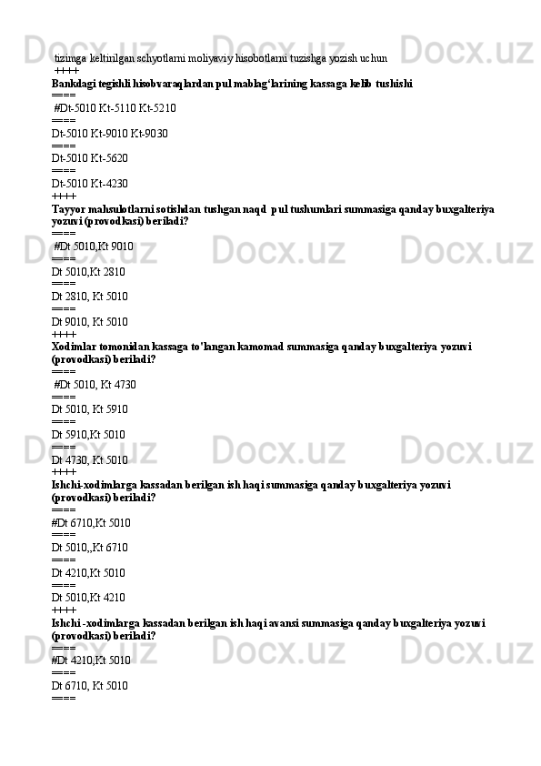 tizimga keltirilgan schyotlarni moliyaviy hisobotlarni tuzishga yozish uchun
 ++++
Bankdagi tegishli hisobvaraqlardan pul mablag‘lari ning kassaga kelib tushi shi
====  
 # Dt-5010 Kt-5110 Kt-5210
====   
Dt-5010 Kt-9010 Kt-9030
====   
Dt-5010 Kt-5620
====   
Dt-5010 Kt-4230  
++++
Tayyor mahsulotlarni sotishdan tushgan naqd  pul tushumlari summasiga qanday buxgalteriya 
yozuvi (provodkasi) beriladi?
====  
 #Dt 5010,Kt 9010
====   
Dt 5010,Kt 2810
====   
Dt 2810, Kt 5010
====   
Dt 9010, Kt 5010 
++++
Xodimlar tomonidan kassaga to'langan kamomad summasiga qanday buxgalteriya yozuvi 
(provodkasi) beriladi?
====  
 #Dt 5010, Kt 4730
====   
Dt 5010, Kt 5910
====   
Dt 5910,Kt 5010
====   
Dt 4730, Kt 5010 
++++
Ishchi-xodimlarga kassadan berilgan ish haqi summasiga qanday buxgalteriya yozuvi 
(provodkasi) beriladi?
====   
#Dt 6710,Kt 5010
====   
Dt 5010,,Kt 6710
====   
Dt 4210,Kt 5010
====   
Dt 5010,Kt 4210 
++++
Ishchi -xodimlarga kassadan berilgan ish haqi avansi summasiga qanday buxgalteriya yozuvi 
(provodkasi) beriladi?
====   
#Dt 4210,Kt 5010
====   
Dt 6710, Kt 5010
====