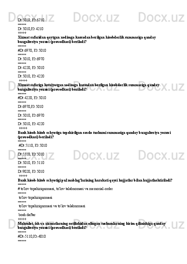 Dt 5010, Kt 6710
====   
Dt 5010,Kt 4210 
++++
Xizmat safaridan qaytgan xodimga kassadan berilgan hisobdorlik summasiga qanday 
buxgalteriya yozuvi (provodkasi) beriladi?
====   
#Dt 6970, Kt 5010
====   
Dt 5010, Kt 6970
====   
Dt 4220, Kt 5010
====   
Dt 5010, Kt 4220
 ++++
Xizmat safariga ketaiyotgan xodimga kassadan berilgan hisobdorlik summasiga qanday 
buxgalteriya yozuvi (provodkasi) beriladi?
====   
#Dt 4220, Kt 5010
====   
Dt 6970,Kt 5010
====   
Dt 5010, Kt 6970
====   
Dt 5010, Kt 4220
 ++++
Bank hisob-kitob schyotiga topshirilgan savdo tushumi summasiga qanday buxgalteriya yozuvi 
(provodkasi) beriladi?
====  
 #Dt 5110, Kt 5010
====   
Dt 5510, Kt 5010
====   
Dt 5010, Kt 5110
====   
Dt 9020, Kt 5010
 ++++
Bank hisob-kitob schyotigi pul mablag'larining harakati qaysi hujjatlar bilan hujjatlashtiriladi?
====   
# to'lov topshiriqnomasi, to'lov talabnomasi va memorial-order
====   
 to'lov topshiriqnomasi
====   
 to'lov topshiriqnomasi va to'lov talabnomasi
====   
 bosh daftar 
++++
Mahsulot, ish va xizmatlarning sotilishidan olingan tushumlarning kirim qilinishi ga  qanday 
buxgalteriya yozuvi (provodkasi) beriladi?
====   
#Dt-5110,Kt-4010
====