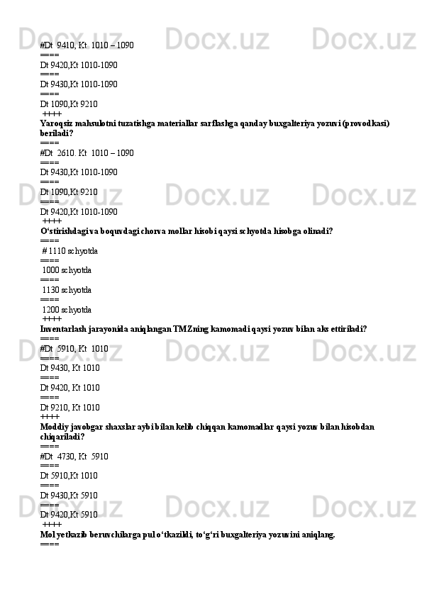 #Dt  9410 ,  Kt  1010 – 1090
====   
Dt 9420 , Kt 1010-1090
====   
Dt 9430 , Kt 1010-1090
====   
Dt 1090 , Kt 9210
 ++++
Yaro q siz ma h sulotni tuzatishga materiallar sarflashg a  qanday buxgalteriya yozuvi (provodkasi) 
beriladi?
====   
#Dt  2610 .  Kt  1010 – 1090
====   
Dt 9430 , Kt 1010-1090
====   
Dt 1090 , Kt 9210
====   
Dt 9420 , Kt 1010-1090
 ++++
O‘stirishdagi va boquvdagi chorva mollar hisobi qaysi schyotda hisobga olinadi?
====  
 #  1110 schyotd a
====   
 1000 schyotda  
====   
 1130 schyotda
====   
 1200 schyotd a
 ++++
Inventarlash jarayonida aniqlangan TMZning kamomadi qaysi yozuv bilan aks ettiriladi?
====   
#Dt  5910 ,  Kt  1010
====   
Dt 9430 ,  Kt 1010
====   
Dt 9420 ,  Kt 1010
====   
Dt 9210 ,  Kt 1010 
++++
Moddiy javobgar shaxslar aybi bilan kelib chiqqan kamomadlar qaysi yozuv bilan hisobdan 
chiqariladi?
====   
#Dt  4730 ,  Kt  5910
====   
Dt 5910 , Kt 1010
====   
Dt 9430 , Kt 5910
====   
Dt 9420 , Kt 5910
 ++++
Mol yetkazib beruvchilarga pul o‘tkazildi ,  to‘g‘ri buxgalteriya yozuvini aniqlang.
====