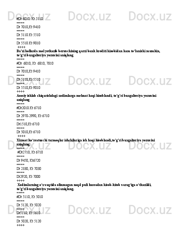 #Dt 6010. Kt 5110
====   
Dt 7010,Kt 9410
====   
Dt 5110.Kt 5510
====   
Dt 5510.Kt 9010
 ++++
Ba’zi hollarda mol yetkazib beruvchining qarzi bank  krediti hisobidan ham to‘lanishi mumkin,  
to‘g‘ri buxgalteriya yozuvini aniqlang .
====   
#Dt  6010 ,  Kt  6810,   7810
====   
Dt 7010 , Kt 9410
====   
Dt 5110 , Kt 5510
====   
Dt 5510 , Kt 9010 
++++
Asosiy ishlab chiqarishdagi xodimlarga mehnat haqi hisoblandi, to’g’ri buxgalteriya yozuvini 
aniqlang .
====   
# Dt 2010. Kt 6710
====   
Dt  2970-2990,  Kt 6710
====   
Dt 1510, Kt 6710
====   
Dt 5010,Kt 6710
 ++++
Xizmat ko‘rsatuvchi tarmoqlar ishchilariga ish haqi hisoblandi,to’g’ri buxgalteriya yozuvini 
aniqlang.
====  
 # Dt2710 ,  Kt 6710
====   
Dt 9450 ,  Kt6720
====   
Dt 2330 ,  Kt 7030
====   
Dt2920,   Kt 7000  
++++
 Xodimlarning o‘z vaqtida olinmagan naqd puli kassadan hisob-kitob varag‘iga o‘tkazildi, 
to’g’ri buxgalteriya yozuvini aniqlang.
====   
# Dt 511 0,  Kt 5010
====   
Dt 5120 ,  Kt 5020
====   
Dt5110 ,  Kt 5610
====   
Dt 5020 ,  Kt 5120  
++++