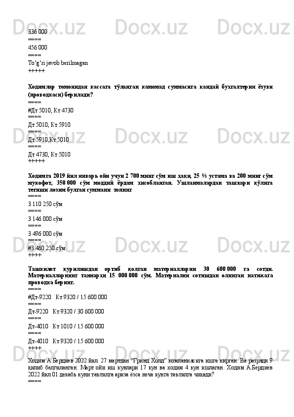 336 000
====
456 000
====
To‘g‘ri javob berilmagan
+++++
Ходимлар   томонидан   кассага   тўланган   камомад   суммасига   қандай   бухгалтерия   ёзуви
(проводкаси) берилади?
====
#Дт 5010, Кт 4730
====
Дт 5010, Кт 5910
====
Дт 5910,Кт 5010
====
Дт 4730, Кт 5010
+++++
Ходимга 2019 йил январь ойи учун 2   700 минг сўм иш ҳақи, 25 % устама ва 200 минг сўм
мукофот,   350   000   сўм   моддий   ёрдам   хисобланган.   Ушланмалардан   ташқари   қўлига
тегиши лозим булган суммани  топинг
====
3   110   250 сўм
====
3   146   000 сўм
====
3   496   000 сўм
====
#3 460 250 сўм
++++
Ташкилот   қурилишдан   ортиб   қолган   материалларни   30   600   000   га   сотди.
Материалларнинг   таннархи   15   000   000   сўм.   Материални   сотишдан   олинган   натижага
проводка беринг.
====
# Дт-9220   Кт 9320 / 15   600   000
====
Дт-9220   Кт 9320 / 30   600   000
====
Дт-4010   Кт 1010 / 15   600   000
====
Дт-4010   Кт 9320 / 15   600   000
++++
Ходим А.Бердиев 2022 йил  27 мартдан “Гринд Холд” компаниясига ишга кирган. Ва разряди 9
қилиб   белгиланган.   Март   ойи   иш   кунлари   17   кун   ва   ходим   4   кун   ишлаган.   Ходим   А.Бердиев
2022 йил 01 декабь куни таътилга ариза ёзса неча кунга таътилга чиқади?  
====