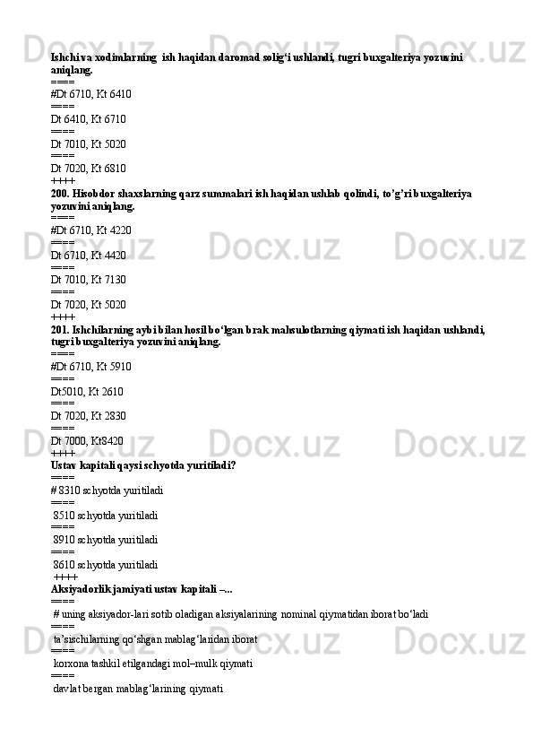 Ishchi va  xodimlarning  ish haqidan daromad solig‘i ushlandi, tugri buxgalteriya yozuvini 
aniqlang.
====   
# Dt 6710, Kt 6410
====   
Dt 6410, Kt 6710
====   
Dt 7010, Kt 5020
====   
Dt 7020, Kt 6810  
++++
200.  Hisobdor shaxslarning qarz summalari ish haqidan ushlab qolindi , to’g’ri buxgalteriya 
yozuvini aniqlang.
====   
# Dt 6710, Kt 4220
====   
Dt 6710, Kt 4420
====   
Dt 7010, Kt 7130
====   
Dt 7020, Kt 5020  
++++
201. Ishchilarning aybi bilan hosil bo‘lgan brak mahsulotlarning qiymati ish haqidan ushlandi, 
tugri buxgalteriya yozuvini aniqlang.
====   
# Dt 6710, Kt 5910
====   
Dt5010, Kt 2610
====   
Dt 7020, Kt 2830
====   
Dt 7000,   Kt8420  
++++
Ustav kapitali qaysi schyotda yuritiladi?
====   
# 8310  schyotda yuritiladi
====   
 8510  schyotda yuritiladi
====   
 8910  schyotda yuritiladi
====   
 8610  schyotda yuritiladi
 ++++
Aksiyadorlik jamiyati ustav kapitali  – ...
====  
 # uning aksiyad or-lari sotib oladigan aksiyalarining nominal qiy matidan iborat bo‘ladi
====   
 ta’sischilarning qo‘shgan mablag‘laridan iborat
====   
 korxona tashkil etilgandagi mol–mulk qiymati
====   
 davlat bergan mablag‘larining qiymati   