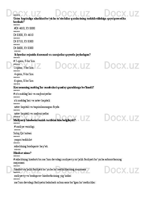 ++++
Ustav kapitaliga ulushlari bo‘yicha ta’sischilar qarzlarining tashkil etilishiga  qaysi pro vodka 
beriladi?
====  
 #Dt  4610,  Kt  8300
====   
Dt 8300, Kt 4610
====   
Dt 8710, Kt 8300
====   
Dt 8600, Kt 8300
 ++++
 Schyotlar rejasida daromad va xarajatlar qayerda joylashgan?
====   
# 5-qism, 9-bo‘lim
====   
 5-qism, 7-bo‘lim
====   
 4-qism, 9-bo‘lim
====   
 6-qism,  8 -bo‘lim 
++++
K orxonaning mablag'lar manbalari qanday guruhlarga bo'linadi?
====   
# o'z mablag'lari va majburiyatlar
====   
 o'z mablag'lari va ustav  k apitali
====   
 ustav kapitali va taqsimlanmagan foyd a
====   
 ustav  k apitali  va  majburiyatlar 
++++
Moliyaviy hisobotni tuzish tartibini kim belgilaydi?
====  
 # moliya vazirligi
 ====   
Soliq Qo‘mitasi
====   
 yuqori tashkilot
====   
 subektning boshqaruv hay’ati
 ++++
Hisobot nima?
====   
# subektning hisoboti bu ma’lum davrdagi moliyaviy xo‘jalik faoliyati bo‘yicha axborotlarning 
majmuasi
====   
 hisobot xo‘jalik faoliyati bo‘yicha ko‘rsatkichlarning majmuasi
====   
 moliyaviy va boshqaruv hisobotlarining yig‘indisi
====   
 ma’lum davrdagi faoliyatni baholash uchun asos bo‘lgan ko‘rsatkichlar