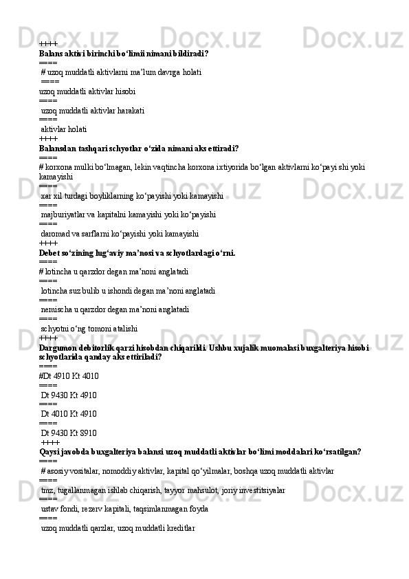 ++++
Balans aktivi birinchi bo‘limii nimani bildiradi?
====  
 # uzoq muddatli aktivlarni ma’lum davrga holati
  ====   
uzoq muddatli aktivlar hisobi
====   
 uzoq muddatli aktivlar harakati
====   
 aktivlar holati 
++++
Balansdan tashqari schyotlar o‘zida nimani aks ettiradi?
====   
# korxona mulki bo‘lmagan, lekin vaqtincha korxona ixtiyorida bo‘lgan aktivlarni ko‘payi shi yoki 
kamayishi
====   
 xar xil turdagi boyliklarning ko‘payishi yoki kamayishi
====   
 majburiyatlar va kapitalni kamayishi yoki ko‘payishi
====   
 daromad va sarflarni ko‘payishi yoki kamayishi
++++
Debet so‘zining lug‘aviy ma’nosi va schyotlardagi o‘rni .
====   
# lotincha u qarzdor degan ma’noni anglatadi
====   
 lotincha suz bulib u ishondi degan ma’noni anglatadi
====   
 nemischa u qarzdor degan ma’noni anglatadi
====   
 schyotni o‘ng tomoni atalishi 
++++
Dargumon debitorlik qarzi hisobdan chiqarildi. Ushbu xujalik muomalasi buxgalteriya hisobi 
schyotlarida qanday aks ettiriladi?
====   
# Dt 4910 Kt 4010
====   
  Dt 9430 Kt 4910
====   
  Dt 4010 Kt 4910
====   
 Dt 9430 Kt 8910
 ++++
Qaysi javobda buxgalteriya balansi uzoq muddatli aktivlar bo‘limi moddalari ko‘rsatilgan?
====  
 # asosiy vositalar, nomoddiy aktivlar, kapital qo‘yilmalar, boshqa uzoq muddatli aktivlar
====   
  tmz, tugallanmagan ishlab chiqarish, tayyor mahsulot, joriy investitsiyalar
====   
 ustav fondi, rezerv kapitali, taqsimlanmagan foyda
====   
 uzoq muddatli qarzlar, uzoq muddatli kreditlar