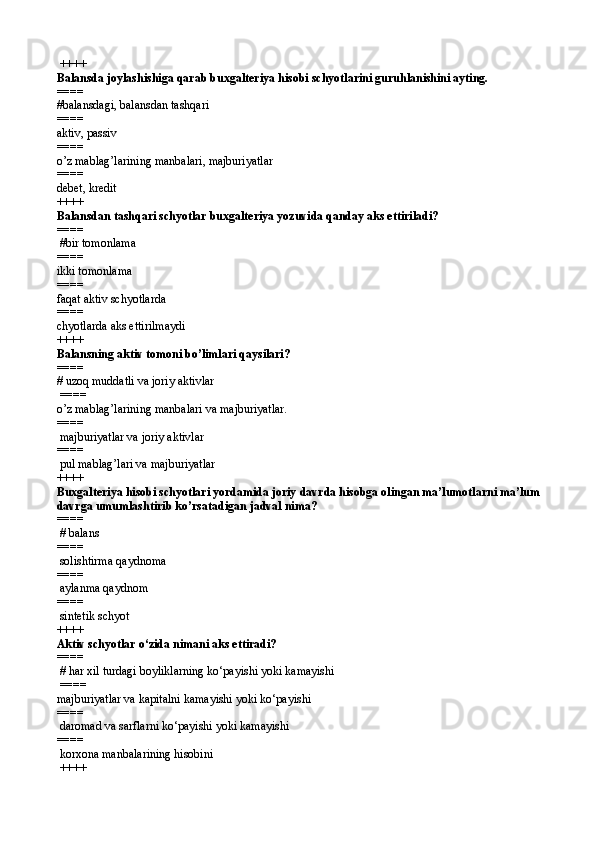  ++++
Balansda joylashishiga qarab buxgalteriya hisobi schyotlarini guruhlanishini ayting.
====   
#balansdagi, balansdan tashqari
====   
aktiv, passiv
====   
o’z mablag’larining manbalari, majburiyatlar
====   
debet, kredit 
++++
Balansdan tashqari schyotlar buxgalteriya yozuvida qanday aks ettiriladi?
====  
 #bir tomonlama
====   
ikki tomonlama
====   
faqat aktiv schyotlarda
====   
chyotlar da  aks ettirilmaydi 
++++
Balansning aktiv tomoni bo’limlari qaysilari?
====   
# uzoq muddatli va joriy aktivlar
 ====  
o’z mablag’larining manbalari va majburiyatlar.
====  
 majburiyatlar va joriy aktivlar
====  
 pul mablag’lari va majburiyatlar 
++++
Buxgalteriya hisobi schyotlari yordamida joriy davrda hisobga olingan ma’lumotlarni ma’lum 
davrga umumlashtirib ko’rsatadigan jadval nima?
====  
 # balans
====  
 solishtirma  q aydnoma
====  
 aylanma qaydnom
====  
 sintetik schyot 
++++
Aktiv schyotlar  o‘ zida nimani aks ettiradi?
====  
 #  h ar xil turdagi boyliklarning ko‘payishi yoki kamayishi
  ====   
majburiyatlar va kapitalni kamayishi yoki ko‘payishi
====   
 daromad va sarflarni ko‘payishi yoki kamayishi
====   
 korxona manbalarining hisobini
 ++++ 