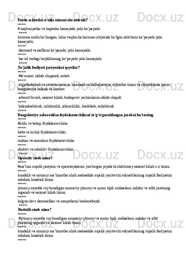 Passiv schyotlar  o‘ zida nimani aks ettiradi?
====   
#  majburiyatlar va kapitalni kamayishi yoki ko‘payishi
 ====  
korxona mulki bo‘lmagan, lekin vaqtincha korxona ixtiyorida bo‘lgan aktivlarni ko‘payishi yoki 
kamayishi
====  
  daromad va sarflarni ko‘payishi yoki kamayishi
====  
  h ar xil turdagi boyliklarning ko‘payishi yoki kamayishi
 ++++
Xo‘jalik faoliyati jarayonlari qaysilar?
====  
 #ta’minot, ishlab chiqarish, sotish
====  
 xujjatlashtirish va inventarizatsiya, baxolash va kalkulyatsiya, schyotlar tizimi va ikkiyoklama yozuv, 
buxgalteriya balansi va hisobot
====  
 axborot berish, nazorat kilish, boshqaruv yechimlarini ishlab chiqish
====  
  balanslashtirish, uzluksizlik, ishonchlilik, hisoblash, solishtirish  
++++
Buxgalteriya axborotidan foydalanuvchilarni to‘g‘ri guruhlangan javobni ko‘rsating.
====   
#ichki va tashqi foydalanuvchilar
====  
katta va kichik foydalanuvchilar
====  
muhim va nomuhim foydalanuvchilar
====  
obektiv va subektiv foydalanuvchilar
 ++++
Operativ xisob nima? 
====   
#ma’lum xujalik jarayoni va operatsiyalarini yuz bergan joyida kechiktirmay nazorat kilish x.o tizimi.
====  
kundalik va umumiy ma’lumotlar olish maksadida xujalik yurituvchi subyektlarning xujalik faoliyatini
uzluksiz kuzatish tizimi
====  
ijtimoiy xayotda ruy beradigan ommaviy ijtimoiy va ayrim tipik xodisalarni mikdor va sifat jixatining 
urgarish va nazorat kilish tizimi
====  
kelgusi davr daromadlari va xarajatlarini bashoratlaydi
 ++++ 
Statistik xisob nima? 
====  
 #ijtimoiy xayotda ruy beradigan ommaviy ijtimoiy va ayrim tipik xodisalarni mikdor va sifat 
jixatining urgarish va nazorat kilish tizimi 
====  
kundalik va umumiy ma’lumotlar olish maksadida xujalik yurituvchi subyektlarning xujalik faoliyatini
uzluksiz kuzatish tizimi
====