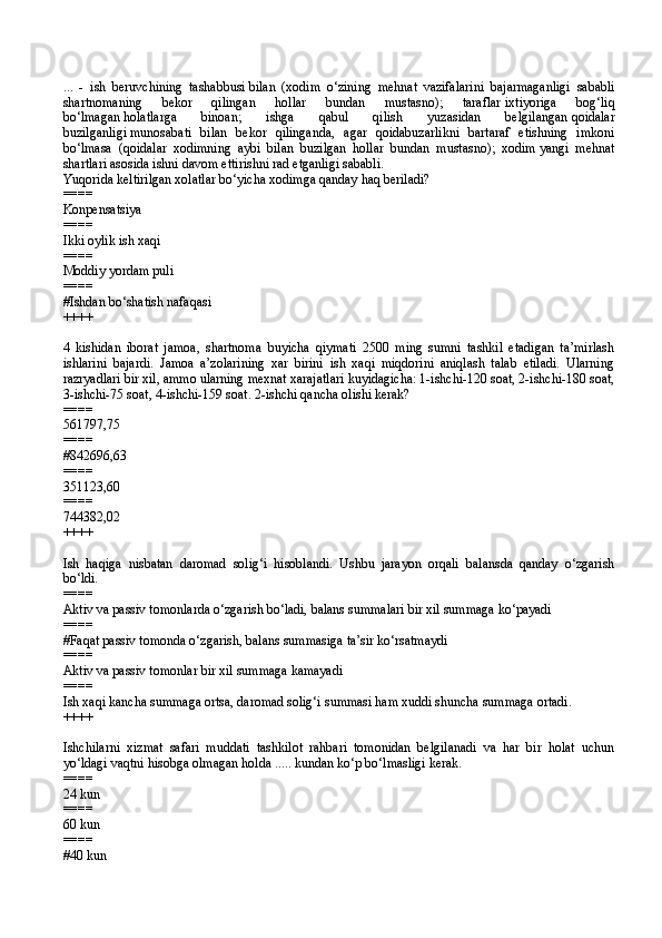 ...   -   ish   beruvchining   tashabbusi   bilan   (xodim   o‘zining   mehnat   vazifalarini   bajarmaganligi   sababli
shartnomaning   bekor   qilingan   hollar   bundan   mustasno);   taraflar   ixtiyoriga   bog‘liq
bo‘lmagan   holatlarga   binoan;   ishga   qabul   qilish   yuzasidan   belgilangan   qoidalar
buzilganligi   munosabati   bilan   bekor   qilinganda,   agar   qoidabuzarlikni   bartaraf   etishning   imkoni
bo‘lmasa   (qoidalar   xodimning   aybi   bilan   buzilgan   hollar   bundan   mustasno);   xodim   yangi   mehnat
shartlari   asosida ishni davom ettirishni rad etganligi sababli.
Yuqorida keltirilgan xolatlar bo‘yicha xodimga qanday haq beriladi?
====
Konpensatsiya
====
Ikki oylik ish xaqi
====
Moddiy yordam puli
====
#Ishdan bo‘shatish nafaqasi
++++
4   kishidan   iborat   jamoa,   shartnoma   buyicha   qiymati   2500   ming   sumni   tashkil   etadigan   ta’mirlash
ishlarini   bajardi.   Jamoa   a’zolarining   xar   birini   ish   xaqi   miqdorini   aniqlash   talab   etiladi.   Ularning
razryadlari bir xil, ammo ularning mexnat xarajatlari kuyidagicha: 1-ishchi-120 soat, 2-ishchi-180 soat,
3-ishchi-75 soat, 4-ishchi-159 soat. 2-ishchi qancha olishi kerak?
====
561797,75
====
#842696,63
====
351123,60
====
744382,02
++++
Ish   haqiga   nisbatan   daromad   solig‘i   hisoblandi.   Ushbu   jarayon   orqali   balansda   qanday   o‘zgarish
bo‘ldi.
====
Aktiv va passiv tomonlarda o‘zgarish bo‘ladi, balans summalari bir xil summaga ko‘payadi
====
#Faqat passiv tomonda o‘zgarish, balans summasiga ta’sir ko‘rsatmaydi
====
Aktiv va passiv tomonlar bir xil summaga kamayadi
====
Ish xaqi kancha summaga ortsa, daromad solig‘i summasi ham xuddi shuncha summaga ortadi.
++++
Ishchilarni   xizmat   safari   muddati   tashkilot   rahbari   tomonidan   belgilanadi   va   har   bir   holat   uchun
yo‘ldagi vaqtni hisobga olmagan holda ..... kundan ko‘p bo‘lmasligi kerak.
====
24 kun 
====
60 kun
====
#40 kun 