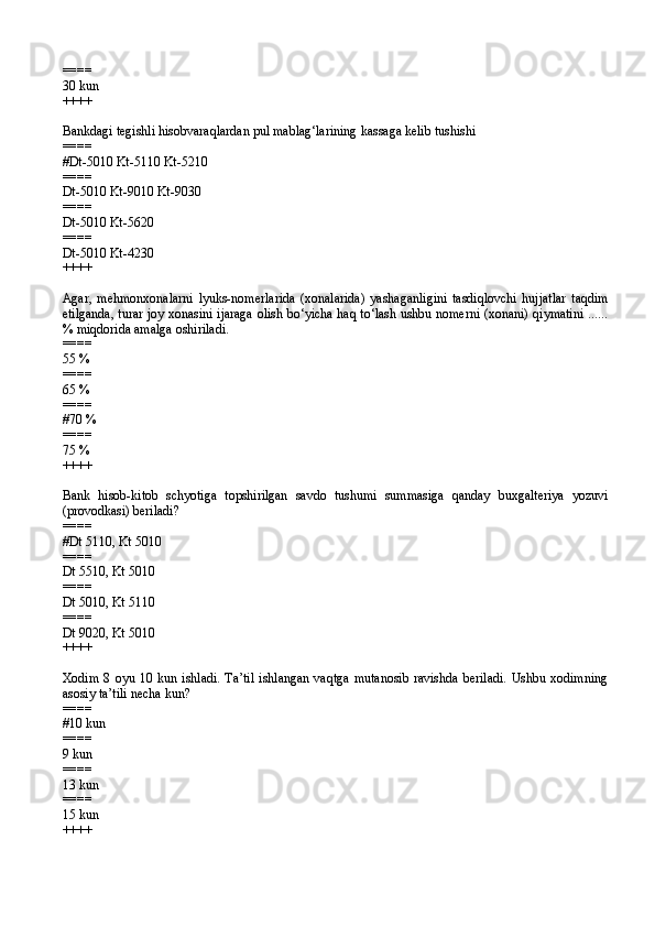 ====
30 kun
++++
Bankdagi tegishli hisobvaraqlardan pul mablag‘larining kassaga kelib tushishi
====
#Dt-5010 Kt-5110 Kt-5210
====
Dt-5010 Kt-9010 Kt-9030
====
Dt-5010 Kt-5620
====
Dt-5010 Kt-4230
++++
Agar,   mehmonxonalarni   lyuks-nomerlarida   (xonalarida)   yashaganligini   tasdiqlovchi   hujjatlar   taqdim
etilganda, turar joy xonasini ijaraga olish bo‘yicha haq to‘lash ushbu nomerni (xonani) qiymatini ......
% miqdorida amalga oshiriladi.
====
55 %
====
65 %
====
#70 %
====
75 %
++++
Bank   hisob-kitob   schyotiga   topshirilgan   savdo   tushumi   summasiga   qanday   buxgalteriya   yozuvi
(provodkasi) beriladi?
====
#Dt 5110, Kt 5010
====
Dt 5510, Kt 5010
====
Dt 5010, Kt 5110
====
Dt 9020, Kt 5010
++++
Xodim   8 oyu  10 kun  ishladi.  Ta’til  ishlangan  vaqtga   mutanosib  ravishda  beriladi.  Ushbu xodimning
asosiy ta’tili necha kun?
====
#10 kun
====
9 kun
====
13 kun
====
15 kun
++++ 