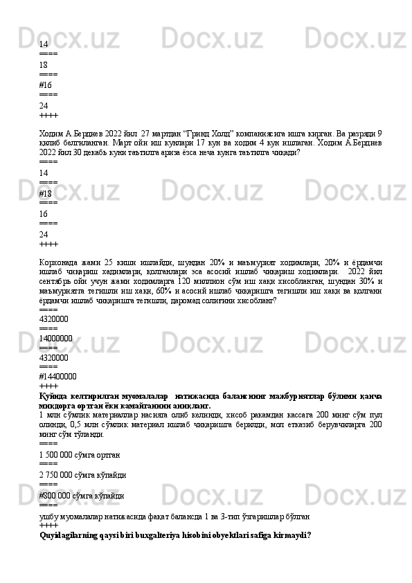 14
====
18
====
# 16
====
24
++++
Ходим А.Бердиев 2022 йил  27 мартдан “Гринд Холд” компаниясига ишга кирган. Ва разряди 9
қилиб   белгиланган.   Март   ойи   иш   кунлари   17   кун   ва   ходим   4   кун   ишлаган.   Ходим   А.Бердиев
2022 йил 30 декабь куни таътилга ариза ёзса неча кунга таътилга чиқади?  
====
14
====
# 18
====
16
====
24
++++
Корхонада   жами   25   киши   ишлайди,   шундан   20%   и   маъмурият   ходимлари,   20%   и   ёрдамчи
ишлаб   чиқариш   хадимлари,   қолганлари   эса   асосий   ишлаб   чиқариш   ходимлари.     2022   йил
сентябрь   ойи   учун   жами   ходимларга   120   миллион   сўм   иш   хақи   хисобланган,   шундан   30%   и
маъмуриятга   тегишли   иш   хақи,   60%   и   асосий   ишлаб   чиқаришга   тегишли   иш   хақи   ва   қолгани
ёрдамчи ишлаб чиқаришга тегишли, даромад солиғини хисобланг?  
====
4320000
====
14000000
====
4320000
====
#14400000
++++
Қуйида   келтирилган   муомалалар     натижасида   баланснинг   мажбуриятлар   бўлими   қанча
миқдорга ортган ёки камайганини аниқланг.
1   млн   сўмлик   материаллар   насияга   олиб   келинди,   хисоб   ракамдан   кассага   200   минг   сўм   пул
олинди,   0,5   млн   сўмлик   материал   ишлаб   чиқаришга   берилди,   мол   етказиб   берувчиларга   200
минг сўм тўланди.
====
1   500 000 сўмга ортган
====
2 750   000 сўмга кўпайди
====
#800   000 сўмга кўпайди
====
ушбу муомалалар натижасида фақат балансда 1 ва 3-тип ўзгаришлар бўлган
++++
Quyidagilarning qaysi biri buxgalteriya hisobini obyektlari safiga kirmaydi?