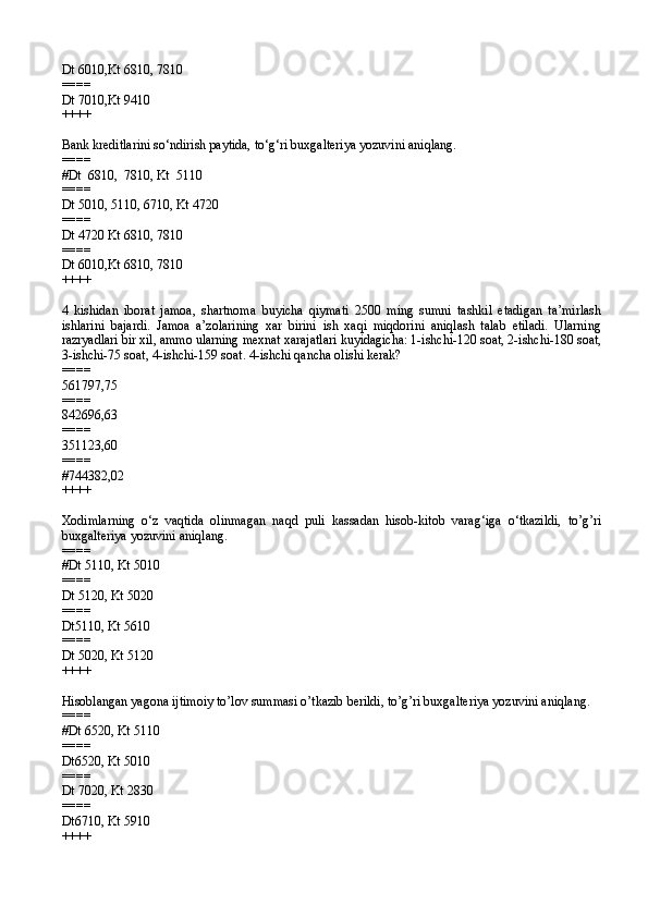 Dt 6010,Kt 6810, 7810
====
Dt 7010,Kt 9410
++++
Bank kreditlarini so‘ndirish paytida, to‘g‘ri buxgalteriya yozuvini aniqlang.
====
#Dt  6810,  7810, Kt  5110
====
Dt 5010, 5110, 6710, Kt 4720
====
Dt 4720 Kt 6810, 7810
====
Dt 6010,Kt 6810, 7810
++++
4   kishidan   iborat   jamoa,   shartnoma   buyicha   qiymati   2500   ming   sumni   tashkil   etadigan   ta’mirlash
ishlarini   bajardi.   Jamoa   a’zolarining   xar   birini   ish   xaqi   miqdorini   aniqlash   talab   etiladi.   Ularning
razryadlari bir xil, ammo ularning mexnat xarajatlari kuyidagicha: 1-ishchi-120 soat, 2-ishchi-180 soat,
3-ishchi-75 soat, 4-ishchi-159 soat. 4-ishchi qancha olishi kerak?
====
561797,75
====
842696,63
====
351123,60
====
#744382,02
++++
Xodimlarning   o‘z   vaqtida   olinmagan   naqd   puli   kassadan   hisob-kitob   varag‘iga   o‘tkazildi,   to’g’ri
buxgalteriya yozuvini aniqlang.
====
#Dt 5110, Kt 5010
====
Dt 5120, Kt 5020
====
Dt5110, Kt 5610
====
Dt 5020, Kt 5120
++++
Hisoblangan yagona ijtimoiy to’lov summasi o’tkazib berildi, to’g’ri buxgalteriya yozuvini aniqlang.
====
#Dt 6520, Kt 5110
====
Dt6520, Kt 5010
====
Dt 7020, Kt 2830
====
Dt6710, Kt 5910
++++