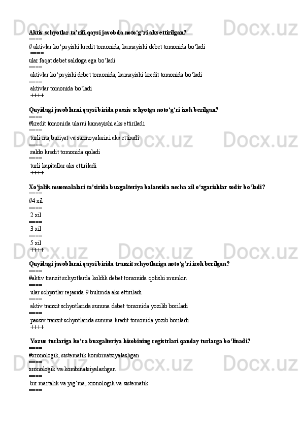 Aktiv schyotlar ta’rifi qaysi javobda notо‘g‘ri aks ettirilgan?
==== 
# aktivlar kо‘payishi kredit tomonida, kamayishi debet tomonida bо‘ladi
 ====
ular faqat debet saldoga ega bо‘ladi
====
  aktivlar kо‘payishi debet tomonida, kamayishi kredit tomonida bо‘ladi
====
 aktivlar tomonida bо‘ladi
 ++++
Quyidagi javoblarni qaysi birida passiv schyotga notо‘g‘ri izoh berilgan?
==== 
#k redit t o monida ularni kamayishi aks ettiriladi
====
  t urli majburiyat va sarmoyalarini aks ettiradi
====
  s aldo kredit t o monida  q oladi
====
 turli kapitallar aks ettiriladi
 ++++
X о ‘jalik muomalalari ta’sirida buxgalteriya balansida necha xil  о‘ zgarishlar sodir b о‘ ladi?
==== 
# 4 xil
====
 2 xil
====
 3 xil
====
 5 xil
 ++++
Q uyidagi javoblarni qaysi birida tranzit schyotlariga not о ‘g‘ri izo h  berilgan?
==== 
#a ktiv tranzit schyotlarda koldik debet t o monida  q olishi mumkin 
====
  u lar schyotlar rejasida 9 bulimda aks ettiriladi 
====
  a ktiv tranzit schyotlarida summa debet t o monida yozilib boriladi
====
  p assiv tranzit schyotlarida summa kredit t o monida yozib boriladi
 ++++
  Yozuv turlariga k о‘ ra buxgalteriya hisobining registrlari  q anday turlarga b о‘ linadi?
==== 
#x ronologik, sistematik  ko mbinatsiyalashgan
====
х ronologik  va  kombinatsiyalashgan 
====
  b ir martalik va yi g‘ ma ,  xronologik  va  sistematik
====