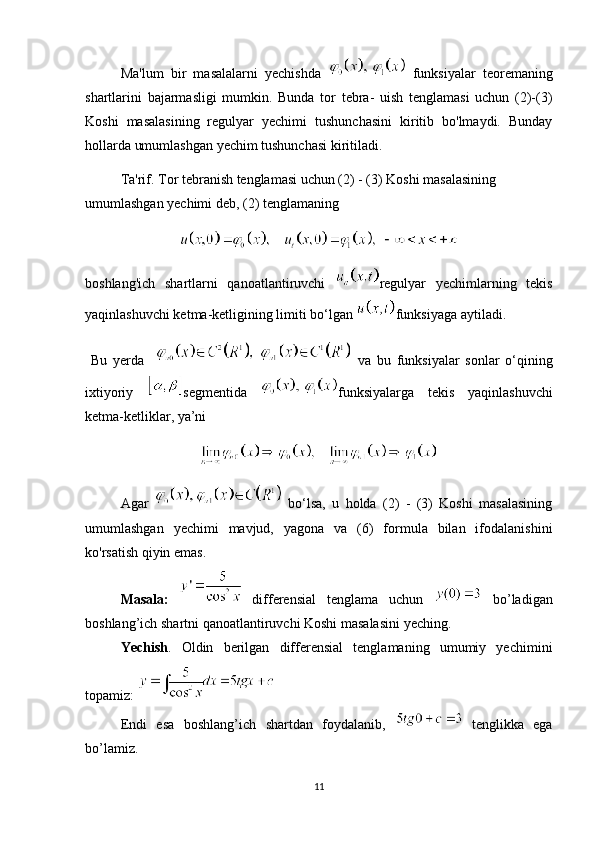 Ma'lum   bir   masalalarni   yechishda     funksiyalar   teoremaning
shartlarini   bajarmasligi   mumkin.   Bunda   tor   tebra-   uish   tenglamasi   uchun   (2)-(3)
Koshi   masalasining   regulyar   yechimi   tushunchasini   kiritib   bo'lmaydi.   Bunday
hollarda umumlashgan yechim tushunchasi kiritiladi. 
Ta'rif. Tor tebranish tenglamasi uchun (2) - (3) Koshi masalasining 
umumlashgan yechimi deb, (2) tenglamaning
boshlang'ich   shartlarni   qanoatlantiruvchi   regulyar   yechimlarning   tekis
yaqinlashuvchi ketma-ketligining limiti bo‘lgan  funksiyaga aytiladi.
  Bu   yerda       va   bu   funksiyalar   sonlar   o‘qining
ixtiyoriy   segmentida   funksiyalarga   tekis   yaqinlashuvchi
ketma-ketliklar, ya’ni
Agar     bo‘lsa,   u   holda   (2)   -   (3)   Koshi   masalasining
umumlashgan   yechimi   mavjud,   yagona   va   (6)   formula   bilan   ifodalanishini
ko'rsatish qiyin emas.
Masala:     differensial   tenglama   uchun     bo’ladigan
boshlang’ich shartni qanoatlantiruvchi Koshi masalasini yeching.
Yechish .   Oldin   berilgan   differensial   tenglamaning   umumiy   yechimini
topamiz: 
Endi   esa   boshlang’ich   shartdan   foydalanib,     tenglikka   ega
bo’lamiz. 
11 