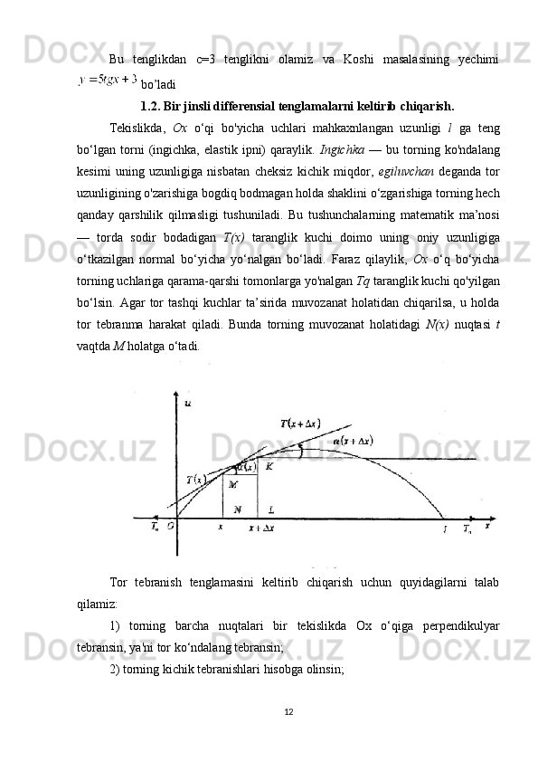 Bu   tenglikdan   c=3   tenglikni   olamiz   va   Koshi   masalasining   yechimi
  bo’ladi
1.2.   Bir jinsli differensial tenglamalarni keltirib chiqarish.
Tekislikda,   Ox   o‘qi   bo'yicha   uchlari   mahkaxnlangan   uzunligi   l   ga   teng
bo‘lgan   torni   (ingichka,   elastik   ipni)   qaraylik.   Ingichka   —   bu   torning   ko'ndalang
kesimi   uning   uzunligiga   nisbatan   cheksiz   kichik   miqdor,   egiluvchan   deganda   tor
uzunligining o'zarishiga   bogdiq bodmagan holda shaklini o‘zgarishiga torning hech
qanday   qarshilik   qilmasligi   tushuniladi.   Bu   tushunchalarning   matematik   ma’nosi
—   torda   sodir   bodadigan   T(x)   taranglik   kuchi   doimo   uning   oniy   uzunligiga
o‘tkazilgan   normal   bo‘yicha   yo‘nalgan   bo‘ladi.   Faraz   qilaylik,   Ox   o‘q   bo‘yicha
torning uchlariga qarama-qarshi   tomonlarga yo'nalgan  Tq  taranglik kuchi qo'yilgan
bo‘lsin.   Agar   tor   tashqi   kuchlar   ta’sirida  muvozanat   holatidan   chiqarilsa,   u  holda
tor   tebranma   harakat   qiladi.   Bunda   torning   muvozanat   holatidagi   N(x)   nuqtasi   t
vaqtda  M  holatga o‘tadi.
Tor   tebranish   tenglamasini   keltirib   chiqarish   uchun   quyidagilarni   talab
qilamiz:
1)   torning   barcha   nuqtalari   bir   tekislikda   Ox   o‘qiga   perpendikulyar
tebransin, ya'ni tor ko‘ndalang tebransin;
2) torning kichik tebranishlari hisobga olinsin;  
12 