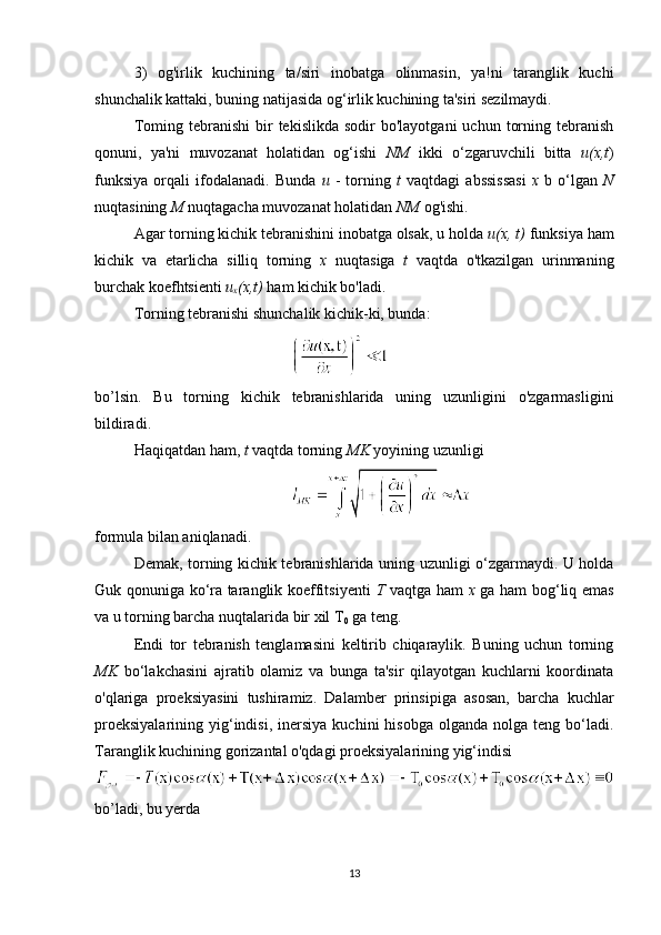 3)   og'irlik   kuchining   ta/siri   inobatga   olinmasin,   ya!ni   taranglik   kuchi
shunchalik kattaki, buning natijasida og‘irlik kuchining ta'siri sezilmaydi. 
Toming  tebranishi  bir   tekislikda  sodir  bo'layotgani   uchun  torning  tebranish
qonuni,   ya'ni   muvozanat   holatidan   og‘ishi   NM   ikki   o‘zgaruvchili   bitta   u(x,t )
funksiya   orqali   ifodalanadi.   Bunda   u   -   torning   t   vaqtdagi   abssissasi   x   b   o‘lgan   N
nuqtasining  M  nuqtagacha muvozanat holatidan  NM  og'ishi.
Agar torning kichik tebranishini inobatga olsak, u holda  u(x, t)  funksiya ham
kichik   va   etarlicha   silliq   torning   x   nuqtasiga   t   vaqtda   o'tkazilgan   urinmaning
burchak koefhtsienti  u
x (x,t)  ham kichik bo'ladi.
Torning tebranishi shunchalik kichik-ki, bunda:
 
bo’lsin.   Bu   torning   kichik   tebranishlarida   uning   uzunligini   o'zgarmasligini
bildiradi. 
Haqiqatdan ham,  t  vaqtda torning  MK  yoyining uzunligi 
formula bilan aniqlanadi. 
Demak, torning kichik tebranishlarida uning uzunligi o‘zgarmaydi. U holda
Guk qonuniga ko‘ra taranglik koeffitsiyenti   T   vaqtga ham   x   ga ham bog‘liq emas
va u torning barcha nuqtalarida bir xil T
0  ga teng. 
Endi   tor   tebranish   tenglamasini   keltirib   chiqaraylik.   Buning   uchun   torning
MK   bo‘lakchasini   ajratib   olamiz   va   bunga   ta'sir   qilayotgan   kuchlarni   koordinata
o'qlariga   proeksiyasini   tushiramiz.   Dalamber   prinsipiga   asosan,   barcha   kuchlar
proeksiyalarining   yig‘indisi,  inersiya   kuchini   hisobga  olganda  nolga   teng  bo‘ladi.
Taranglik kuchining gorizantal o'qdagi proeksiyalarining yig‘indisi 
bo’ladi, bu yerda 
13 
