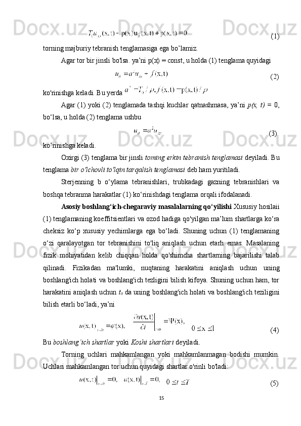                                                                               (1)
torning majburiy tebranish tenglamasiga ega bo’lamiz.
Agar tor bir jinsli bo'lsa. ya’ni p(x) = const, u holda (1) tenglama quyidagi
                                                                                      (2)
ko'rinishga keladi. Bu yerda 
Agar (1) yoki (2) tenglamada tashqi kuchlar qatnashmasa, ya’ni   p(x, t) =   0,
bo‘lsa, u holda (2) tenglama ushbu 
                                                                                                                    (3)
ko’rinishga keladi.
Oxirgi (3) tenglama bir jinsli  toming erkin tebranish tenglamasi  deyiladi. Bu
tenglama  bir o'lchovli to'lqin tarqalish tenglamasi  deb ham yuritiladi.
Sterjenning   b   o‘ylama   tebranishlari,   trubkadagi   gazning   tebranishlari   va
boshqa tebranma harakatlar (1) ko‘rinishdagi tenglama orqali ifodalanadi.
Asosiy boshlang‘ich-chegaraviy masalalarning qo‘yilishi   Xususiy hosilaii
(1) tenglamaning koeffitsientlari va ozod hadiga   qo'yilgan ma’lum shartlarga ko‘ra
cheksiz   ko‘p   xususiy   yechimlarga   ega   bo‘ladi.   Shuning   uchun   (1)   tenglamaning
o‘zi   qaralayotgan   tor   tebranishini   to'liq   aniqlash   uchun   etarh   emas.   Masalaning
fizik   mohiyatidan   kelib   chiqqan   holda   qo'shimcha   shartlarning   bajarilishi   talab
qilinadi.   Fizikadan   ma'lumki,   nuqtaning   harakatini   aniqlash   uchun   uning
boshlang'ich holati va boshlang'ich tezligini bilish kifoya. Shuning uchun ham, tor
harakatini aniqlash uchun   t
0   da uning boshlang'ich holati va boshlang'ich teziligini
bilish etarli bo‘ladi, ya’ni 
                                                          (4)
Bu  boshlang‘ich shartlar  yoki  Koshi shartlari  deyiladi .
Torning   uchlari   mahkamlangan   yoki   mahkamlanmagan   bodishi   mumkin.
Uchlari mahkamlangan tor uchun quyidagi shartlar o'rinli bo'ladi:
                                                                            (5)
15 