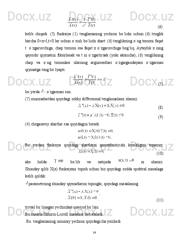                                                                                                     (6)
kelib   chiqadi.   (5)   funksiya   (1)   tenglamaning   yechimi   bo`lishi   uchun   (6)   tenglik
barcha 0<x<l,t>0 lar uchun o`rinli bo`lishi shart. (6) tenglikning o`ng tomoni faqat
t   o`zgaruvchiga, chap tomoni esa faqat x o`zgaruvchiga bog`liq. Aytaylik x ning
qaysidir  qiymatini  fiksirlasak  va t  ni  o`zgartirsak (yoki  aksincha), (6)  tenglikning
chap   va   o`ng   tomonlari   ularning   argumentlari   o`zgargandayam   o`zgarmas
qiymatga teng bo`lyapti:
                (7)
bu yerda  - o`zgarmas son.
(7) munosabatdan quyidagi oddiy differensial tenglamalarni olamiz:
                (8)
                                                      (9)
(4) chegaraviy shartlar esa quyidagini beradi:
 
Bu   yerdan   funksiya   quyidagi   shartlarni   qanoatlantirishi   kerakligini   topamiz:
                           (10)
aks   holda     bo`lib   va   natijada     ni   olamiz.
Shunday qilib X(x) funksiyani topish uchun biz quyidagi sodda spektral masalaga
kelib qoldik:
parametrning shunday qiymatlarini topingki, quyidagi masalaning
    (11)
trivial bo`lmagan yechimlari mavjud bo`lsin. 
Bu masala Shturm-Liuvill masalasi deb ataladi. 
 Bu  tenglamaning umumiy yechimi quyidagicha yoziladi:
19 