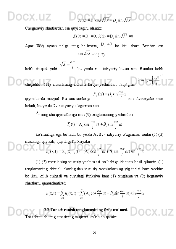                  
Chegaraviy shartlardan esa quyidagini olamiz:
             
Agar   X(x)   aynan   nolga   teng   bo`lmasa,     bo`lishi   shart.   Bundan   esa
   (12) 
kelib   chiqadi   yoki     bu   yerda   n   -   ixtiyoriy   butun   son.   Bundan   kelib
chiqadiki,   (11)   masalaning   noldan   farqli   yechimlari   faqatgina  
qiymatlarda   mavjud.   Bu   xos   sonlarga     xos   funksiyalar   mos
keladi, bu yerda D
n - ixtiyoriy o`zgarmas son.
  ning shu qiymatlariga mos (9) tenglamaning yechimlari 
 
ko `rinishga ega bo`ladi, bu yerda A
n   B
n   - ixtiyoriy o`zgarmas sonlar.(1)-(3)
masalaga qaytsak, quyidagi funksiyalar 
   
(1)-(3)   masalaning  xususiy  yechimlari  bo`lishiga  ishonch   hosil  qilamiz.  (1)
tenglamaning   chiziqli   ekanligidan   xususiy   yechimlarning   yig`indisi   ham   yechim
bo`lishi   kelib   chiqadi   va   quyidagi   funksiya   ham   (1)   tenglama   va   (2)   hegaraviy
shartlarni qanoatlantiradi:
 
2.2  Tor tebranish tenglamasining fizik ma’nosi.
Tor tebranish tenglamasining talqinini ko’rib chiqamiz:
20 