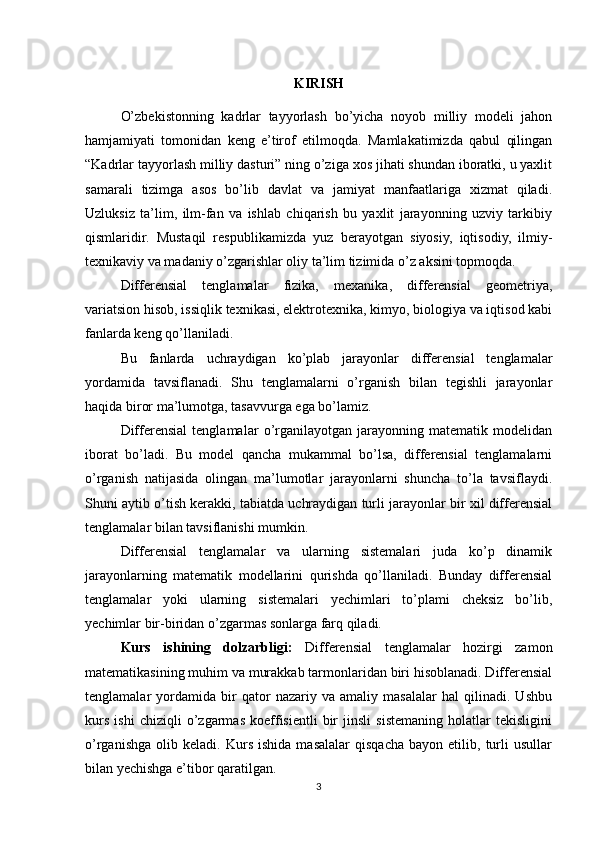 KIRISH
O’zbekistonning   kadrlar   tayyorlash   bo’yicha   noyob   milliy   modeli   jahon
hamjamiyati   tomonidan   keng   e’tirof   etilmoqda.   Mamlakatimizda   qabul   qilingan
“Kadrlar tayyorlash milliy dasturi” ning o’ziga xos jihati shundan iboratki, u yaxlit
samarali   tizimga   asos   bo’lib   davlat   va   jamiyat   manfaatlariga   xizmat   qiladi.
Uzluksiz   ta’lim,   ilm-fan   va   ishlab   chiqarish   bu   yaxlit   jarayonning   uzviy   tarkibiy
qismlaridir.   Mustaqil   respublikamizda   yuz   berayotgan   siyosiy,   iqtisodiy,   ilmiy-
texnikaviy va madaniy o’zgarishlar oliy ta’lim tizimida o’z aksini topmoqda. 
Differensial   tenglamalar   fizika,   mexanika,   differensial   geometriya,
variatsion hisob, issiqlik texnikasi, elektrotexnika, kimyo, biologiya va iqtisod kabi
fanlarda keng qo’llaniladi.
Bu   fanlarda   uchraydigan   ko’plab   jarayonlar   differensial   tenglamalar
yordamida   tavsiflanadi.   Shu   tenglamalarni   o’rganish   bilan   tegishli   jarayonlar
haqida biror ma’lumotga, tasavvurga ega bo’lamiz.
Differensial   tenglamalar   o’rganilayotgan   jarayonning   matematik   modelidan
iborat   bo’ladi.   Bu   model   qancha   mukammal   bo’lsa,   differensial   tenglamalarni
o’rganish   natijasida   olingan   ma’lumotlar   jarayonlarni   shuncha   to’la   tavsiflaydi.
Shuni aytib o’tish kerakki, tabiatda uchraydigan turli jarayonlar bir xil differensial
tenglamalar bilan tavsiflanishi mumkin.
Differensial   tenglamalar   va   ularning   sistemalari   juda   ko’p   dinamik
jarayonlarning   matematik   modellarini   qurishda   qo’llaniladi.   Bunday   differensial
tenglamalar   yoki   ularning   sistemalari   yechimlari   to’plami   cheksiz   bo’lib,
yechimlar bir-biridan o’zgarmas sonlarga farq qiladi. 
Kurs   ishining   dolzarbligi:   Differensial   tenglamalar   hozirgi   zamon
matematikasining muhim va murakkab tarmonlaridan biri hisoblanadi. Differensial
tenglamalar   yordamida   bir   qator   nazariy   va   amaliy   masalalar   hal   qilinadi.   Ushbu
kurs   ishi   chiziqli   o’zgarmas   koeffisientli   bir   jinsli   sistemaning   holatlar   tekisligini
o’rganishga   olib   keladi.  Kurs   ishida   masalalar   qisqacha   bayon   etilib,  turli   usullar
bilan yechishga e’tibor qaratilgan.
3 