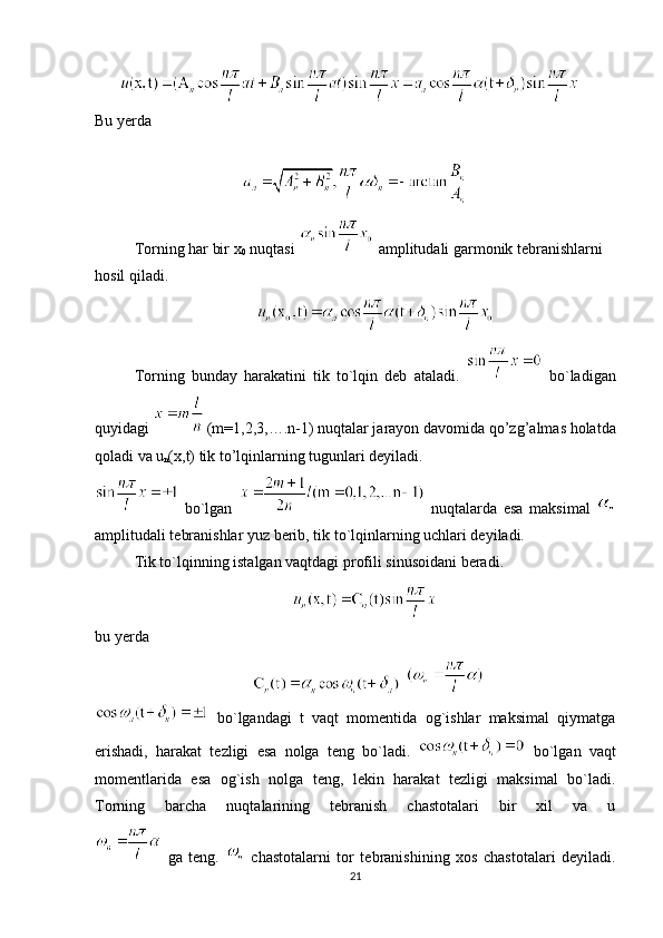          
Bu yerda 
Torning har bir x
0  nuqtasi   amplitudali garmonik tebranishlarni 
hosil qiladi.
Torning   bunday   harakatini   tik   to`lqin   deb   ataladi.     bo`ladigan
quyidagi    (m=1,2,3,….n-1)  nuqtalar jarayon davomida  qo’zg’almas holatda
qoladi va u
n (x,t) tik to’lqinlarning tugunlari deyiladi.
  bo`lgan     nuqtalarda   esa   maksimal  
amplitudali tebranishlar yuz berib, tik to`lqinlarning uchlari deyiladi.
Tik to`lqinning istalgan vaqtdagi profili sinusoidani beradi.
 
bu yerda
    
  bo`lgandagi   t   vaqt   momentida   og`ishlar   maksimal   qiymatga
erishadi,   harakat   tezligi   esa   nolga   teng   bo`ladi.     bo`lgan   vaqt
momentlarida   esa   og`ish   nolga   teng,   lekin   harakat   tezligi   maksimal   bo`ladi.
Torning   barcha   nuqtalarining   tebranish   chastotalari   bir   xil   va   u
  ga   teng.     chastotalarni   tor   tebranishining   xos   chastotalari   deyiladi.
21 