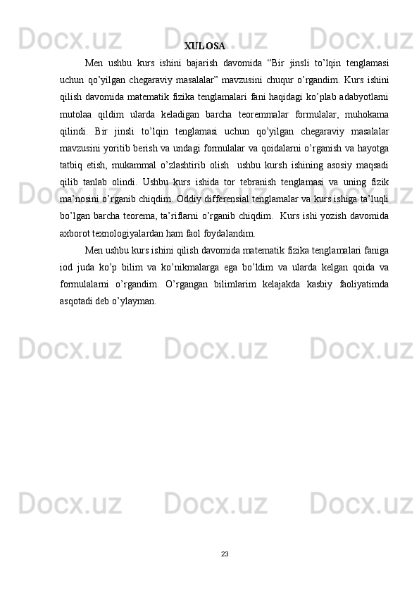 XULOSA
Men   ushbu   kurs   ishini   bajarish   davomida   “Bir   jinsli   to’lqin   tenglamasi
uchun   qo’yilgan   chegaraviy   masalalar”   mavzusini   chuqur   o’rgandim.   K urs   ishini
qilish davomida matematik fizika tenglamalari fani haqidagi ko’plab adabyotlarni
mutolaa   qildim   ularda   keladigan   barcha   teoremmalar   formulalar,   muhokama
qilindi.   Bir   jinsli   to’lqin   tenglamasi   uchun   qo’yilgan   chegaraviy   masalalar
mavzusini yoritib berish va undagi formulalar va qoidalarni o’rganish va hayotga
tatbiq   etish,   mukammal   o’zlashtirib   olish     ushbu   kursh   ishining   asosiy   maqsadi
qilib   tanlab   olindi.   Ushbu   kurs   ishida   tor   tebranish   tenglamasi   va   uning   fizik
ma’nosini o’rganib chiqdim.   Oddiy differensial tenglamalar va kurs ishiga ta’luqli
bo’lgan barcha  teorema, ta’riflarni  o’rganib chiqdim.   Kurs ishi  yozish  davomida
axborot texnologiyalardan ham faol foydalandim.  
  M en ushbu kurs ishini qilish davomida matematik fizika tenglamalari faniga
iod   juda   ko’p   bilim   va   ko’nikmalarga   ega   bo’ldim   va   ularda   kelgan   qoida   va
formulalarni   o’rgandim.   O’rgangan   bilimlarim   kelajakda   kasbiy   faoliyatimda
asqotadi deb o’ylayman.
23