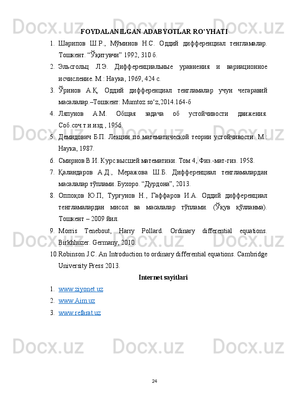 FOYDALANILGAN ADABYOTLAR RO’YHATI
1. Шарипов   Ш.Р.,   Мўминов   Н.С.   Оддий   дифференциал   тенгламалар.
ТошкеJ . “ Ўқитувчи ” 1992, 310  б .
2. Эльсгольц   Л.Э.   Дифференциальные   уравнения   и   вариационое
исчисление. М.: Наука, 1969, 424 с.
3. Ўринов   А.Қ.   Оддий   дифференциал   тенгламалар   учун   чегаравий
масалалар.–ТошкеJ: Mumtoz so‘z,2014.164-б
4. Ляпунов   А.М.   Общая   задача   об   устойчивости   движения.
Соб.соч.т.и.изд., 1956.
5. Демидович   Б.П.   Лекции   по   математической   теории   устойчивости.   М.:
Наука, 1987.
6. Смирнов В.И. Курс высшей математики. Том 4,   Физ.-мат-гиз. 1958.
7. Қаландаров   А.Д.,   Меражова   Ш.Б.   Дифференциал   тенгламалардан
масалалар тўплами. Бухоро. “Дурдона”, 2013.
8. Оппоқов   Ю.П,   Турғунов   Н.,   Гаффаров   И.А.   Оддий   дифференциал
тенгламалардан   мисол   ва   масалалар   тўплами.   (Ўқув   қўлланма).
ТошкеJ – 2009 йил.
9. Morris   Tenebout,   Harry   Pollard.   Ordinary   differential   equations.
Birkhhuzer. Germany, 2010.
10. Robinson J.C. An Introduction to ordinary differential equations. Cambridge
University Press 2013.
Internet sayitlari
1. www    .   ziyonet    .   uz   
2. www    .   Aim    .   uz   
3. www.refarat.uz   
24 