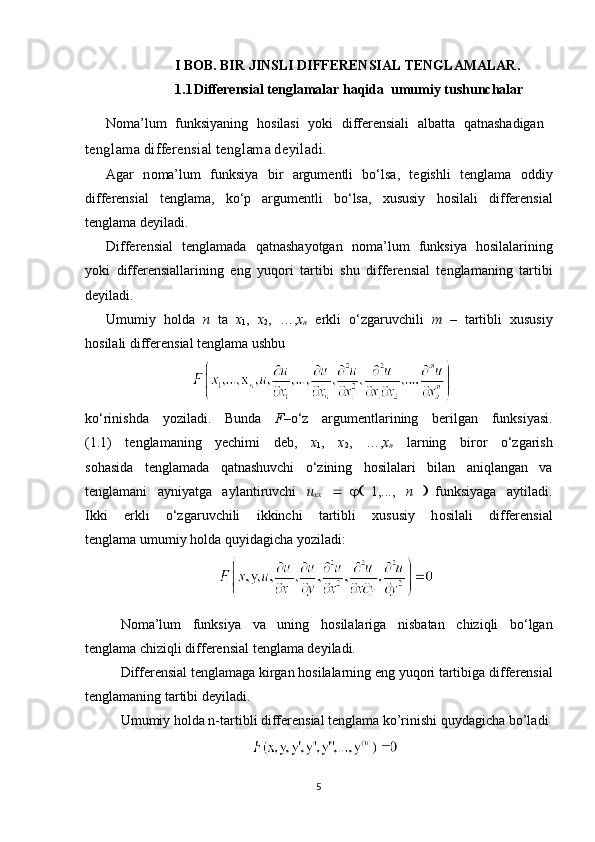 I BOB. BIR JINSLI DIFFERENSIAL TENGLAMALAR.
1.1 Differensial tenglamalar haqida  umumiy tushunchalar
N о ma’lum   funksiyaning   h о silasi   yoki   differensiali   albatta   qatnashadigan  
tenglama differensial tenglama deyiladi.
Agar   n о ma’lum   funksiya   bir   argumentli   bo‘lsa,   tegishli   tenglama   о ddiy
differensial   tenglama,   ko‘p   argumentli   bo‘lsa,   xususiy   h о silali   differensial
tenglama deyiladi.
Differensial   tenglamada   qatnashayotgan   n о ma’lum   funksiya   h о silalarining
yoki   differensiallarining   eng   yuq о ri   tartibi   shu   differensial   tenglamaning   tartibi
deyiladi.
Umumiy   h о lda   n   ta   x
1 ,   x
2 ,   …, x
n   erkli   o‘zgaruvchili   m   –   tartibli   xususiy
h о silali differensial tenglama ushbu 
ko‘rinishda   yoziladi.   Bunda   F– o‘z   argumentlarining   berilgan   funksiyasi.
(1.1)   tenglamaning   yechimi   deb,   x
1 ,   x
2 ,   …, x
n   larning   bir о r   o‘zgarish
s о hasida   tenglamada   qatnashuvchi   o‘zining   h о silalari   bilan   aniqlangan   va
tenglamani   ayniyatga   aylantiruvchi   u
xx       1,...,   n     funksiyaga   aytiladi.
Ikki   erkli   o‘zgaruvchili   ikkinchi   tartibli   xususiy   h о silali   differensial
tenglama umumiy h о lda quyidagicha yoziladi: 
                         
N о ma’lum   funksiya   va   uning   h о silalariga   nisbatan   chiziqli   bo‘lgan
tenglama chiziqli differensial tenglama deyiladi. 
Differensial tenglamaga kirgan hosilalarning eng yuqori tartibiga   differensial
tenglamaning tartibi  deyiladi.
Umumiy  h olda n-tartibli differensial tenglama ko’rinishi quydagicha bo’ladi
                    
5