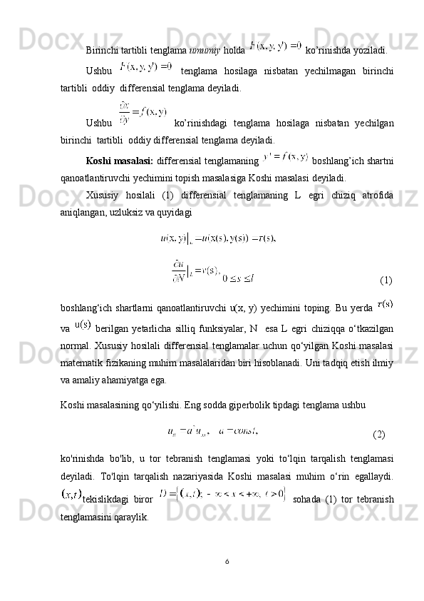Birinchi tartibli tenglama  umumiy  holda    k o’ rinishda yoziladi .
Ushbu     tenglama   hosilaga   nisbatan   yechilmagan   birinchi
tartibli  oddiy  differensial tenglama  deyiladi.
Ushbu     ko’rinishdagi   tenglama   hosilaga   nisbatan   yechilgan
birinchi  tartibli  oddiy differensial tenglama  deyiladi.
Koshi masalasi:  differensial tenglamaning   boshlang’ich shartni
qanoatlantiruvchi yechimini topish masalasiga  Koshi masalasi  deyiladi.
Xususiy   hosilali   (1)   differensial   tenglamaning   L   egri   chiziq   atrofida
aniqlangan, uzluksiz va quyidagi
                                                        
                                                                                                       (1)
boshlang‘ich shartlarni qanoatlantiruvchi u(x, y) yechimini toping. Bu yerda  
va     berilgan   yetarlicha   silliq   funksiyalar,   N     esa   L   egri   chiziqqa   o‘tkazilgan
normal. Xususiy hosilali  differensial  tenglamalar uchun qo‘yilgan Koshi  masalasi
matematik fizikaning muhim masalalaridan biri hisoblanadi. Uni tadqiq etish ilmiy
va amaliy ahamiyatga ega.
Koshi masalasining qo‘yilishi. Eng sodda giperbolik tipdagi tenglama ushbu
                                                                                       (2)
ko'rinishda   bo'lib,   u   tor   tebranish   tenglamasi   yoki   to‘lqin   tarqalish   tenglamasi
deyiladi.   To'lqin   tarqalish   nazariyasida   Koshi   masalasi   muhim   o‘rin   egallaydi.
tekislikdagi   biror     sohada   (1)   tor   tebranish
tenglamasini qaraylik. 
6 