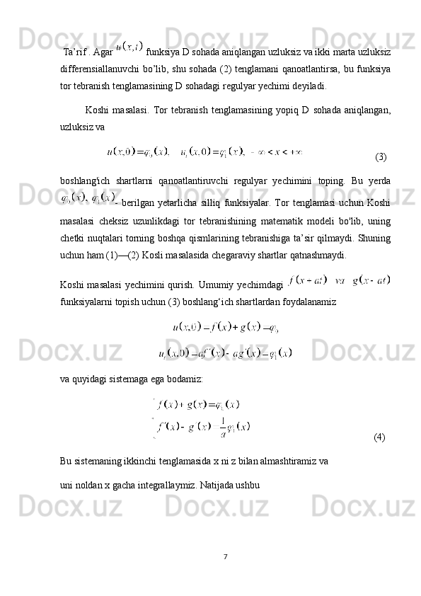 Ta’rif . Agar    funksiya D sohada aniqlangan uzluksiz va ikki marta uzluksiz
differensiallanuvchi bo’lib, shu sohada (2) tenglamani  qanoatlantirsa, bu funksiya
tor tebranish tenglamasining D sohadagi regulyar yechimi deyiladi.
Koshi   masalasi.   Tor   tebranish   tenglamasining   yopiq   D   sohada   aniqlangan,
uzluksiz va
                                                      (3)
boshlang'ich   shartlarni   qanoatlantiruvchi   regulyar   yechimini   toping.   Bu   yerda
-   berilgan   yetarlicha   silliq   funksiyalar.   Tor   tenglamasi   uchun   Koshi
masalasi   cheksiz   uzunlikdagi   tor   tebranishining   matematik   modeli   bo'lib,   uning
chetki nuqtalari torning boshqa qismlarining tebranishiga ta’sir qilmaydi. Shuning
uchun ham (1)—(2) Kosli masalasida chegaraviy shartlar qatnashmaydi.
Koshi  masalasi  yechimini  qurish.  Umumiy yechimdagi  
funksiyalarni topish uchun (3) boshlang‘ich shartlardan foydalanamiz
va quyidagi sistemaga ega bodamiz:
                                                                                     (4)
Bu sistemaning ikkinchi tenglamasida x ni z bilan almashtiramiz va
uni noldan x gacha integrallaymiz. Natijada ushbu 
7