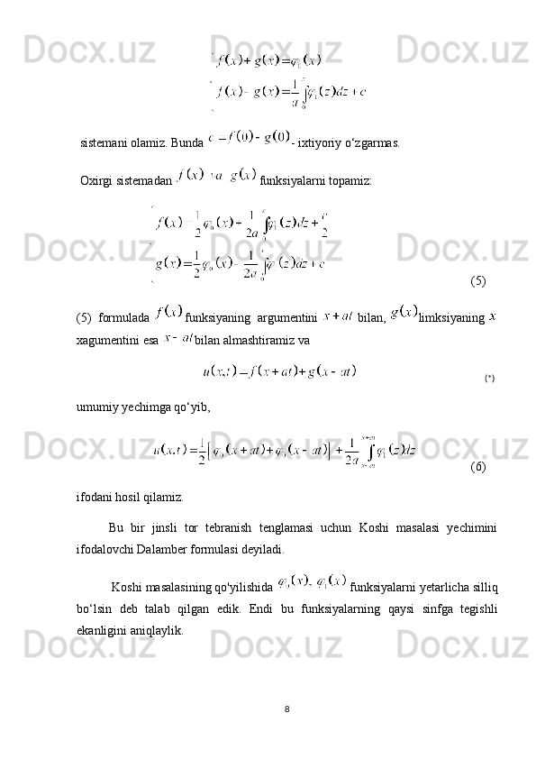  sistemani olamiz. Bunda  - ixtiyoriy o‘zgarmas.
 Oxirgi sistemadan    funksiyalarni topamiz:
                                             (5)
(5)  formulada  funksiyaning  argumentini    bilan,  limksiyaning 
xagumentini esa  bilan almashtiramiz va 
                                              (*)
umumiy yechimga qo‘yib,
                         (6)
ifodani hosil qilamiz. 
Bu   bir   jinsli   tor   tebranish   tenglamasi   uchun   Koshi   masalasi   yechimini
ifodalovchi Dalamber formulasi deyiladi.
 Koshi masalasining qo'yilishida    funksiyalarni yetarlicha silliq
bo‘lsin   deb   talab   qilgan   edik.   Endi   bu   funksiyalarning   qaysi   sinfga   tegishli
ekanligini aniqlaylik. 
8 