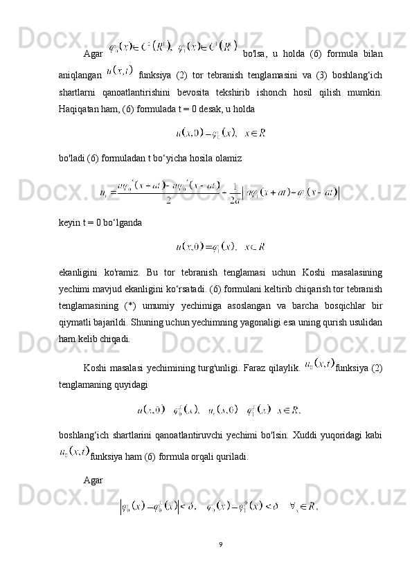 Agar     bo'lsa,   u   holda   (6)   formula   bilan
aniqlangan     funksiya   (2)   tor   tebranish   tenglamasini   va   (3)   boshlang‘ich
shartlarni   qanoatlantirishini   bevosita   tekshirib   ishonch   hosil   qilish   mumkin.
Haqiqatan ham, (6) formulada t = 0 desak, u holda
bo'ladi (6) formuladan t bo‘yicha hosila olamiz
keyin t = 0 bo‘lganda
ekanligini   ko'ramiz.   Bu   tor   tebranish   tenglamasi   uchun   Koshi   masalasining
yechimi mavjud ekanligini ko‘rsatadi. (6) formulani keltirib chiqarish tor tebranish
tenglamasining   (*)   umumiy   yechimiga   asoslangan   va   barcha   bosqichlar   bir
qiymatli bajarildi. Shuning uchun yechimning yagonaligi esa uning qurish usulidan
ham kelib chiqadi. 
Koshi masalasi  yechimining turg'unligi. Faraz qilaylik.   funksiya   (2)
tenglamaning   quyidagi
boshlang‘ich   shartlarini   qanoatlantiruvchi   yechimi   bo'lsin.   Xuddi   yuqoridagi   kabi
funksiya ham (6) formula orqali quriladi. 
Agar
9