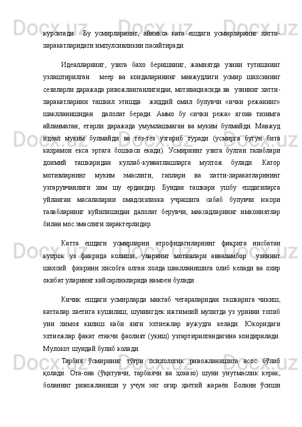 курсатади.     Бу   усмирларнинг,   айникса   ката   ешдаги   усмирларнинг   хатти-
харакатларидаги импулсивликни пасайтиради. 
Идеалларнинг,   узига   бахо   беришнинг,   жамиятда   узини   тутишнинг
узлаштирилган     меер   ва   коидаларининг   мавжудлиги   усмир   шахсининг
сезиларли даражада ривожланганлигидан, мотивациясида ва   узининг хатти-
харакатларини   ташкил   этишда     жиддий   омил   булувчи   «ички   режанинг»
шаклланишидан     далолат   беради.   Аммо   бу   «ички   режа»   ягона   тизимга
айланмаган,   етарли   даражада   умумлашмаган   ва   муким   булмайди.   Мавжуд
идеал   муким   булмайди   ва   тез-тез   узгариб   туради   (усмирга   бугун   бита
кахрамон   екса   эртага   бошкаси   екади).   Усмирнинг   узига   булган   талаблари
доимий   ташкаридан   куллаб-кувватлашларга   мухтож   булади.   Катор
мотивларнинг   муким   эмаслиги,   гаплари   ва   хатти-харакатларининг
узгарувчанлиги   хам   шу   ердандир.   Бундан   ташкари   ушбу   ешдагиларга
уйланган   масалаларни   омадсизликка   учрашига   сабаб   булувчи   юкори
талабларнинг   куйилишидан   далолат   берувчи,   максадларнинг   имкониятлар
билан мос эмаслиги характерлидир. 
Катта   ешдаги   усмирларни   атрофидагиларнинг   фикрига   нисбатан
купрок   уз   фикрида   колиши,   уларнинг   мотивлари   авваламбор     узининг
шахсий     фикрини   хисобга   олган   холда   шаклланишига   олиб   келади   ва   охир
окибат уларнинг кайсарликларида намоен булади. 
Кичик   ешдаги   усмирларда   мактаб   чегараларидан   ташкарига   чикиш,
катталар   хаетига   кушилиш,   шунингдек   ижтимоий   мухитда   уз   урнини   топиб
уни   химоя   килиш   каби   янги   эхтиежлар   вужудга   келади.   Юкоридаги
эхтиежлар   факат   етакчи   фаолият   (укиш)   узгартирилгандагина   кондирилади.
Мулокот шундай булиб колади.
Тарбия   ўсмирнинг   тўғри   психологик   ривожланишига   асос   бўлиб
қолади.   Ота-она   (ўқитувчи,   тарбиячи   ва   ҳоказо)   шуни   унутмаслик   керак,
боланинг   ривожланиши   у   учун   энг   оғир   ҳаётий   жараён.   Болани   ўсиши 