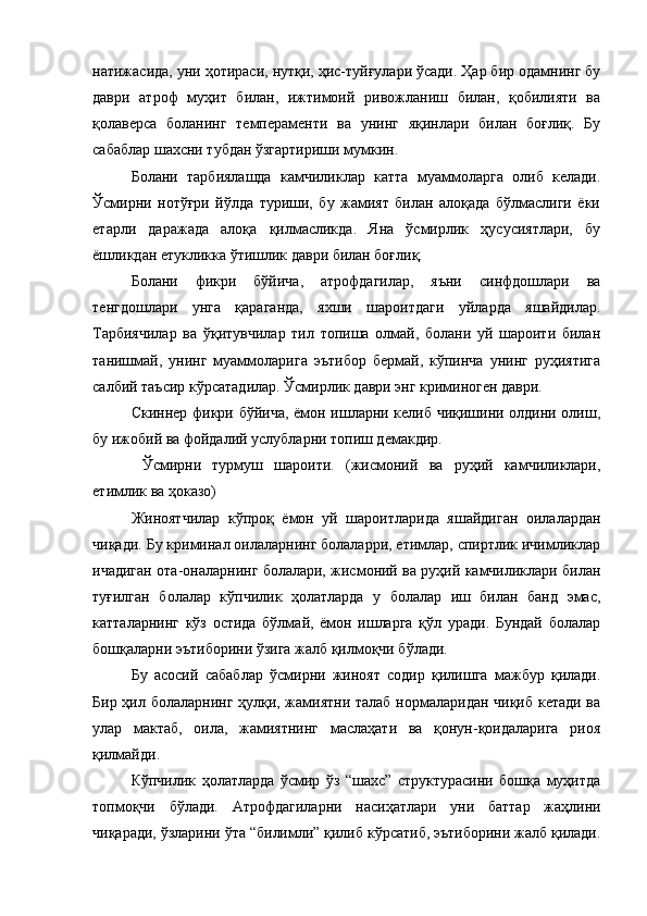 натижасида, уни ҳотираси, нутқи, ҳис-туйғулари ўсади. Ҳар бир одамнинг бу
даври   атроф   муҳит   билан,   ижтимоий   ривожланиш   билан,   қобилияти   ва
қолаверса   боланинг   темпераменти   ва   унинг   яқинлари   билан   боғлиқ.   Бу
сабаблар шахсни тубдан ўзгартириши мумкин.
Болани   тарбиялашда   камчиликлар   катта   муаммоларга   олиб   келади.
Ўсмирни   нотўғри   йўлда   туриши,   бу   жамият   билан   алоқада   бўлмаслиги   ёки
етарли   даражада   алоқа   қилмасликда.   Яна   ўсмирлик   ҳусусиятлари,   бу
ёшликдан етукликка ўтишлик даври билан боғлиқ. 
Болани   фикри   бўйича,   атрофдагилар,   яъни   синфдошлари   ва
тенгдошлари   унга   қараганда,   яхши   шароитдаги   уйларда   яшайдилар.
Тарбиячилар   ва   ўқитувчилар   тил   топиша   олмай,   болани   уй   шароити   билан
танишмай,   унинг   муаммоларига   эътибор   бермай,   кўпинча   унинг   руҳиятига
салбий таъсир кўрсатадилар. Ўсмирлик даври энг криминоген даври. 
Скиннер фикри бўйича, ёмон ишларни келиб чиқишини олдини олиш,
бу ижобий ва фойдалий услубларни топиш демакдир.
  Ўсмирни   турмуш   шароити.   (жисмоний   ва   руҳий   камчиликлари,
етимлик ва ҳоказо) 
Жиноятчилар   кўпроқ   ёмон   уй   шароитларида   яшайдиган   оилалардан
чиқади. Бу криминал оилаларнинг болаларри, етимлар, спиртлик ичимликлар
ичадиган ота-оналарнинг болалари, жисмоний ва руҳий камчиликлари билан
туғилган   болалар   кўпчилик   ҳолатларда   у   болалар   иш   билан   банд   эмас,
катталарнинг   кўз   остида   бўлмай,   ёмон   ишларга   қўл   уради.   Бундай   болалар
бошқаларни эътиборини ўзига жалб қилмоқчи бўлади.
Бу   асосий   сабаблар   ўсмирни   жиноят   содир   қилишга   мажбур   қилади.
Бир ҳил болаларнинг ҳулқи, жамиятни талаб нормаларидан чиқиб кетади ва
улар   мактаб,   оила,   жамиятнинг   маслаҳати   ва   қонун-қоидаларига   риоя
қилмайди. 
Кўпчилик   ҳолатларда   ўсмир   ўз   “шахс”   структурасини   бошқа   муҳитда
топмоқчи   бўлади.   Атрофдагиларни   насиҳатлари   уни   баттар   жаҳлини
чиқаради, ўзларини ўта “билимли” қилиб кўрсатиб, эътиборини жалб қилади. 