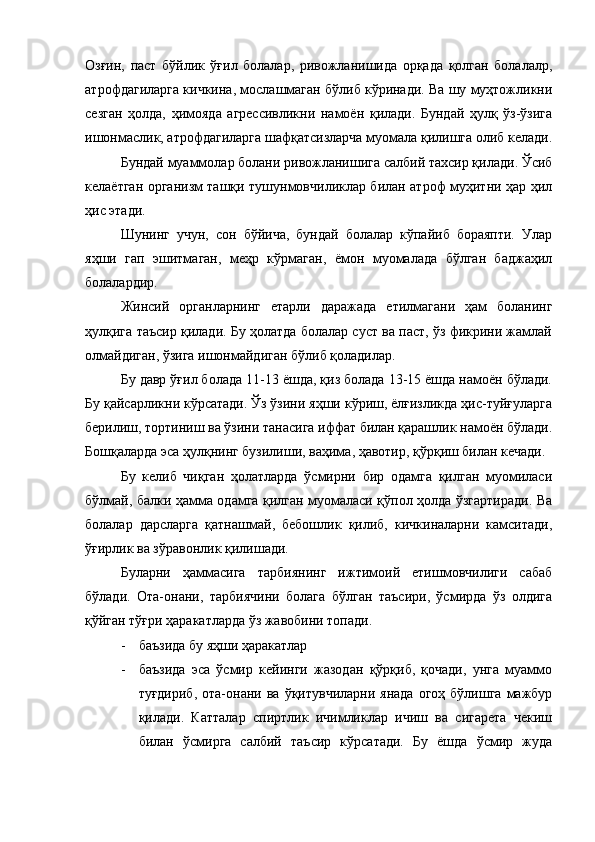 Озғин,   паст   бўйлик   ўғил   болалар,   ривожланишида   орқада   қолган   болалалр,
атрофдагиларга кичкина, мослашмаган бўлиб кўринади. Ва шу муҳтожликни
сезган   ҳолда,   ҳимояда   агрессивликни   намоён   қилади.   Бундай   ҳулқ   ўз-ўзига
ишонмаслик, атрофдагиларга шафқатсизларча муомала қилишга олиб келади.
Бундай муаммолар болани ривожланишига салбий тахсир қилади. Ўсиб
келаётган организм ташқи тушунмовчиликлар билан атроф муҳитни ҳар ҳил
ҳис этади.
Шунинг   учун,   сон   бўйича,   бундай   болалар   кўпайиб   бораяпти.   Улар
яҳши   гап   эшитмаган,   меҳр   кўрмаган,   ёмон   муомалада   бўлган   баджаҳил
болалардир.
Жинсий   органларнинг   етарли   даражада   етилмагани   ҳам   боланинг
ҳулқига таъсир қилади. Бу ҳолатда болалар суст ва паст, ўз фикрини жамлай
олмайдиган, ўзига ишонмайдиган бўлиб қоладилар. 
Бу давр ўғил болада 11-13 ёшда, қиз болада 13-15 ёшда намоён бўлади.
Бу қайсарликни кўрсатади. Ўз ўзини яҳши кўриш, ёлғизликда ҳис-туйғуларга
берилиш, тортиниш ва ўзини танасига иффат билан қарашлик намоён бўлади.
Бошқаларда эса ҳулқнинг бузилиши, ваҳима, ҳавотир, қўрқиш билан кечади. 
Бу   келиб   чиқган   ҳолатларда   ўсмирни   бир   одамга   қилган   муомиласи
бўлмай, балки ҳамма одамга қилган муомаласи қўпол ҳолда ўзгартиради. Ва
болалар   дарсларга   қатнашмай,   бебошлик   қилиб,   кичкиналарни   камситади,
ўғирлик ва зўравонлик қилишади. 
Буларни   ҳаммасига   тарбиянинг   ижтимоий   етишмовчилиги   сабаб
бўлади.   Ота-онани,   тарбиячини   болага   бўлган   таъсири,   ўсмирда   ўз   олдига
қўйган тўғри ҳаракатларда ўз жавобини топади. 
- баъзида бу яҳши ҳаракатлар
- баъзида   эса   ўсмир   кейинги   жазодан   қўрқиб,   қочади,   унга   муаммо
туғдириб,   ота-онани  ва  ўқитувчиларни  янада  огоҳ  бўлишга   мажбур
қилади.   Катталар   спиртлик   ичимликлар   ичиш   ва   сигарета   чекиш
билан   ўсмирга   салбий   таъсир   кўрсатади.   Бу   ёшда   ўсмир   жуда 
