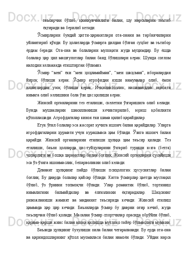 таъсирчан   бўлиб,   қизиқувчанлиги   билан,   шу   нарсаларни   таътиб
ёқтиради ва берилиб кетади. 
Ўсмирларни   бундай   ҳатти-ҳаракатлари   ота-онани   ва   тарбиячиларни
уйлантириб  қўяди.  Бу   ҳолатларда  ўсмирга   дилдан  бўлган   суҳбат  ва   эътибор
ёрдам   беради.   Ота-она   ва   болаларни   мулоқати   жуда   муҳимдир.   Бу   ёшда
болалар   ҳар   ҳил   машғулотлар   билан   банд   бўлишлари   керак.   Шунда   соғлом
авлодни келажакда етиштирган бўламиз. 
Ўсмир   “мен”   ёки   “мен   ҳоҳламайман”,   “мен   шаҳсман”,   иборалардан
йироқ   бўлиши   керак.   Ўсмир   атрофидан   яхши   намуналар   олиб,   ёмон
иллатлардан   узоқ   бўлиши   керак.   Ичкиликбозлик,   нашавандлик   оқибати
нимага олиб келишини бола ўзи ҳис қилиши керак. 
Жинсий   органларини   тез   етилиши,   скелетни   ўзгаришига   олиб   келади.
Бунда   мушакларни   шакилланиши   кечиктирилиб,   юриш   қобилияти
қўполлашади. Атрофдагилар киноя ёки шама қилиб қарайдилар. 
Етук ўғил болалар эса жасорат кучига ишонч билан қарайдилар. Уларга
атрофдагиларни   ҳурмати   учун   курашмаса   ҳам   бўлади.   Ўзига   ишонч   билан
қарайди.   Жинсий   органларини   етилиши   ҳулққа   ҳам   таъсир   қилади.   Тез
етилиши,   баъзи   ҳолларда   ҳис-туйҳуларини   ўзгариб   туриши   юзга   (бетга)
чопарлиги ва бошқа ҳаракатлар билан боғлиқ. Жинсий органларни сусайиши
эса ўз-ўзига ишонмаслик, бепарволикни олиб келади. 
Девиант   ҳулқнинг   пайдо   бўлиши   псиҳологик   ҳусусиятлар   билан
боғлиқ.   Бу   даврда   болалар   қайсар   бўлади.   Катта   ўсмирлар   ҳаётда   мустақил
бўлиб,   ўз   ўрнини   топмоқчи   бўлади.   Улар   романтик   бўлиб,   тортиниш
нималигини   билмайдилар   ва   ёлғизликни   ёқтирадилар.   Шаҳснинг
ривожланиши   жамият   ва   маданият   таъсирида   кечади.   Жинсий   етилиш
ҳаммада   ҳар   ҳир   кечади.   Баъзиларда   ўсмир   бу   даврни   оғир   кечиб,   жуда
таъсирчан бўлиб қолади. Масалан ўсмир спортчилар орасида обрўйли бўлиб,
қарама-қарши жинс билан алоқа қилишда мутлоқо тайёр бўлмаслиги мумкин.
Баъзида ҳулқнинг бузулиши оила билан чегараланади. Бу ерда ота-она
ва   қариндошларнинг   қўпол   муомиласи   билан   намоён   бўлади.   Уйдан   нарса 