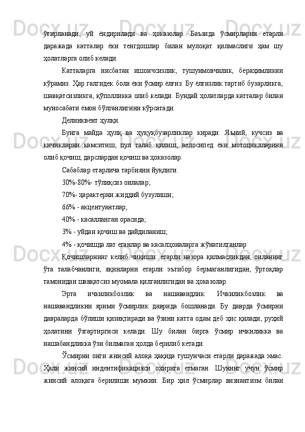 ўғирланади,   уй   ёндирилади   ва   ҳоказолар.   Баъзида   ўсмирларни   етарли
даражада   катталар   ёки   тенгдошлар   билан   мулоқат   қилмаслиги   ҳам   шу
ҳолатларга олиб келади. 
Катталарга   нисбатан   ишончсизлик,   тушунмовчилик,   бераҳимликни
кўрамиз. Ҳар галгидек бола ёки ўсмир ёлғиз. Бу ёлғизлик тартиб бузарликга,
шавқатсизликга, қўполликка олиб келади. Бундай ҳолатларда катталар билан
муносабати ёмон бўлганлигини кўрсатади. 
Делинквент ҳулқи.
Бунга   майда   ҳулқ   ва   ҳуқуқбузарликлар   киради.   Яъний,   кучсиз   ва
кичикларни   камситиш,   пул   талаб   қилиш,   велосипед   ёки   мотоциклларини
олиб қочиш, дарслардан қочиш ва ҳоказолар. 
Сабаблар етарлича тарбияни йуқлиги. 
30%-80%- тўлиқсиз оилалар;
70%- ҳарактерни жиддий бузулиши;
66% - акцентуантлар;
40% - касалланган орасида;
3% - уйдан қочиш ва дайдиланиш;
4% - қочишда лат еганлар ва касалҳоналарга жўнатилганлар
Қочишларнинг   келиб   чиқиши:   етарли   назора   қилмасликдан,   оиланинг
ўта   талабчанлиги,   яқинларни   етарли   эътибор   бермаганлигидан,   ўртоқлар
тамонидан шавқатсиз муомала қилганлигидан ва ҳоказолар. 
Эрта   ичкиликбозлик   ва   нашавандлик.   Ичкиликбозлик   ва
нашавандликни   ярими   ўсмирлик   даврида   бошланади.   Бу   даврда   ўсмирни
давраларда бўлиши қизиқтиради ва ўзини катта одам деб ҳис қилади, руҳий
ҳолатини   ўзгартиргиси   келади.   Шу   билан   бирга   ўсмир   ичкиликка   ва
нашабандликка ўзи билмаган ҳолда берилиб кетади. 
Ўсмирни онги жинсий алоқа ҳақида тушунчаси етарли даражада эмас.
Ҳали   жинсий   индентификацияси   охирига   етмаган.   Шунинг   учун   ўсмир
жинсий   алоқага   берилиши   мумкин.   Бир   ҳил   ўсмирлар   визиантизм   билан 
