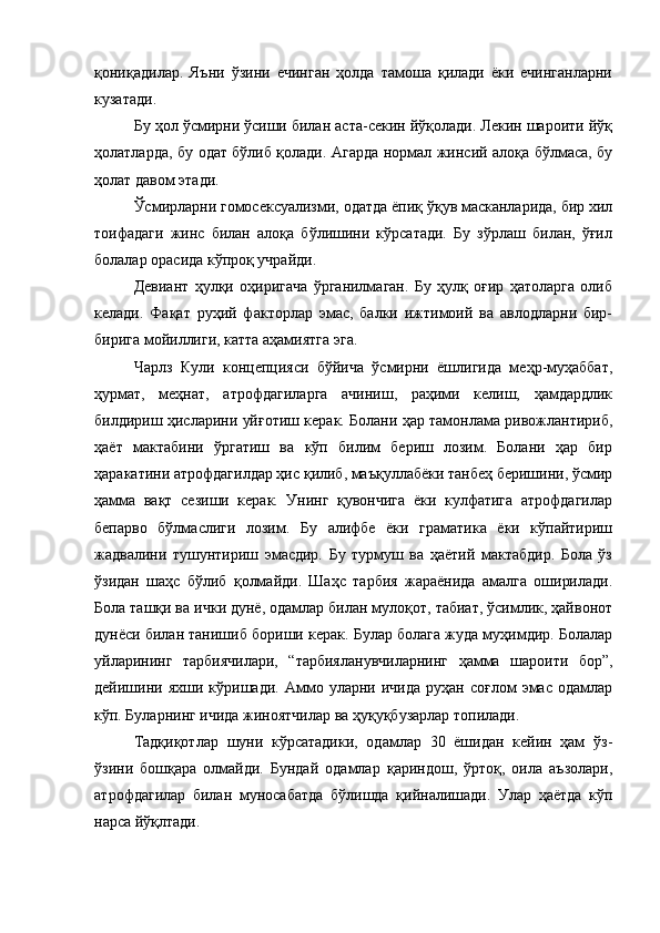 қониқадилар.   Яъни   ўзини   ечинган   ҳолда   тамоша   қилади   ёки   ечинганларни
кузатади.
Бу ҳол ўсмирни ўсиши билан аста-секин йўқолади. Лекин шароити йўқ
ҳолатларда, бу одат бўлиб қолади. Агарда нормал жинсий алоқа бўлмаса, бу
ҳолат давом этади. 
Ўсмирларни гомосексуализми, одатда ёпиқ ўқув масканларида, бир хил
тоифадаги   жинс   билан   алоқа   бўлишини   кўрсатади.   Бу   зўрлаш   билан,   ўғил
болалар орасида кўпроқ учрайди. 
Девиант   ҳулқи   оҳиригача   ўрганилмаган.   Бу   ҳулқ   оғир   ҳатоларга   олиб
келади.   Фақат   руҳий   факторлар   эмас,   балки   ижтимоий   ва   авлодларни   бир-
бирига мойиллиги, катта аҳамиятга эга.
Чарлз   Кули   концепцияси   бўйича   ўсмирни   ёшлигида   меҳр-муҳаббат,
ҳурмат,   меҳнат,   атрофдагиларга   ачиниш,   раҳими   келиш,   ҳамдардлик
билдириш ҳисларини уйғотиш керак. Болани ҳар тамонлама ривожлантириб,
ҳаёт   мактабини   ўргатиш   ва   кўп   билим   бериш   лозим.   Болани   ҳар   бир
ҳаракатини атрофдагилдар ҳис қилиб, маъқуллабёки танбеҳ беришини, ўсмир
ҳамма   вақт   сезиши   керак.   Унинг   қувончига   ёки   кулфатига   атрофдагилар
бепарво   бўлмаслиги   лозим.   Бу   алифбе   ёки   граматика   ёки   кўпайтириш
жадвалини   тушунтириш   эмасдир.   Бу   турмуш   ва   ҳаётий   мактабдир.   Бола   ўз
ўзидан   шаҳс   бўлиб   қолмайди.   Шаҳс   тарбия   жараёнида   амалга   оширилади.
Бола ташқи ва ички дунё, одамлар билан мулоқот, табиат, ўсимлик, ҳайвонот
дунёси билан танишиб бориши керак. Булар болага жуда муҳимдир. Болалар
уйларининг   тарбиячилари,   “тарбияланувчиларнинг   ҳамма   шароити   бор”,
дейишини  яхши   кўришади.  Аммо  уларни  ичида   руҳан  соғлом   эмас   одамлар
кўп. Буларнинг ичида жиноятчилар ва ҳуқуқбузарлар топилади.
Тадқиқотлар   шуни   кўрсатадики,   одамлар   30   ёшидан   кейин   ҳам   ўз-
ўзини   бошқара   олмайди.   Бундай   одамлар   қариндош,   ўртоқ,   оила   аъзолари,
атрофдагилар   билан   муносабатда   бўлишда   қийналишади.   Улар   ҳаётда   кўп
нарса йўқлтади.  